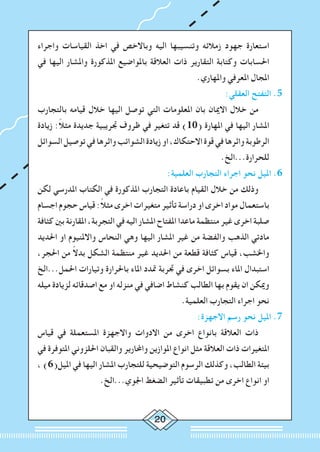 20
‫واجراء‬ ‫القياسات‬ ‫اخذ‬ ‫في‬ ‫وباالخص‬ ‫اليه‬ ‫وتنسيبها‬ ‫زمالئه‬ ‫جهود‬ ‫استعارة‬
‫في‬ ‫اليها‬ ‫واملشار‬ ‫املذكورة‬ ‫باملواضيع‬ ‫العالقة‬ ‫ذات‬ ‫التقارير‬ ‫وكتابة‬ ‫احلسابات‬
.‫واملهاري‬ ‫املعرفي‬ ‫املجال‬
:‫العقلي‬ ‫التفتح‬ .5
‫بالتجارب‬ ‫قيامه‬ ‫خالل‬ ‫اليها‬ ‫توصل‬ ‫التي‬ ‫املعلومات‬ ‫بان‬ ‫االميان‬ ‫خالل‬ ‫من‬ 		
‫زيادة‬ :ً‫ال‬‫مث‬ ‫جديدة‬ ‫جتريبية‬ ‫ظروف‬ ‫في‬ ‫تتغير‬ ‫قد‬ )10( ‫املهارة‬ ‫في‬ ‫اليها‬ ‫املشار‬
‫السوائل‬‫توصيل‬‫في‬‫واثرها‬‫الشوائب‬‫زيادة‬‫او‬،‫االحتكاك‬‫قوة‬‫في‬‫واثرها‬‫الرطوبة‬
.‫للحرارة...الخ‬
:‫العلمية‬ ‫التجارب‬ ‫اجراء‬ ‫نحو‬ ‫امليل‬ .6
‫لكن‬ ‫املدرسي‬ ‫الكتاب‬ ‫في‬ ‫املذكورة‬ ‫التجارب‬ ‫باعادة‬ ‫القيام‬ ‫خالل‬ ‫من‬ ‫وذلك‬ 		
‫اجسام‬ ‫حجوم‬ ‫قياس‬ :ً‫ال‬‫مث‬ ‫اخرى‬ ‫متغيرات‬ ‫تأثير‬ ‫دراسة‬ ‫او‬ ‫اخرى‬ ‫مواد‬ ‫باستعمال‬
‫كثافة‬ ‫بني‬ ‫املقارنة‬ ،‫التجربة‬ ‫في‬ ‫اليه‬ ‫املشار‬ ‫املفتاح‬ ‫ماعدا‬ ‫منتظمة‬ ‫غير‬ ‫اخرى‬ ‫صلبة‬
‫احلديد‬ ‫او‬ ‫واالملنيوم‬ ‫النحاس‬ ‫وهي‬ ‫اليها‬ ‫املشار‬ ‫غير‬ ‫من‬ ‫والفضة‬ ‫الذهب‬ ‫مادتي‬
،‫احلجر‬ ‫من‬ ً‫ال‬‫بد‬ ‫الشكل‬ ‫منتظمة‬ ‫غير‬ ‫احلديد‬ ‫من‬ ‫قطعة‬ ‫كثافة‬ ‫قياس‬ ،‫واخلشب‬
‫احلمل...الخ‬ ‫وتيارات‬ ‫باحلرارة‬ ‫املاء‬ ‫متدد‬ ‫جتربة‬ ‫في‬ ‫اخرى‬ ‫بسوائل‬ ‫املاء‬ ‫استبدال‬
‫ميله‬ ‫لزيادة‬ ‫اصدقائه‬ ‫مع‬ ‫او‬ ‫منزله‬ ‫في‬ ‫اضافي‬ ‫كنشاط‬ ‫الطالب‬ ‫بها‬ ‫يقوم‬ ‫ان‬ ‫وميكن‬
.‫العلمية‬ ‫التجارب‬ ‫اجراء‬ ‫نحو‬
:‫االجهزة‬ ‫رسم‬ ‫نحو‬ ‫امليل‬ .7
‫قياس‬ ‫في‬ ‫املستعملة‬ ‫واالجهزة‬ ‫االدوات‬ ‫من‬ ‫اخرى‬ ‫بانواع‬ ‫العالقة‬ ‫ذات‬ 		
‫في‬ ‫املتوفرة‬ ‫احللزوني‬ ‫والقبان‬ ‫واحملارير‬ ‫املوازين‬ ‫انواع‬ ‫مثل‬ ‫العالقة‬ ‫ذات‬ ‫املتغيرات‬
، )6(‫امليل‬ ‫في‬ ‫اليها‬ ‫املشار‬ ‫للتجارب‬ ‫التوضيحية‬ ‫الرسوم‬ ‫وكذلك‬ ،‫الطالب‬ ‫بيئة‬
.‫اجلوي...الخ‬ ‫الضغط‬ ‫تأثير‬ ‫تطبيقات‬ ‫من‬ ‫اخرى‬ ‫انواع‬ ‫او‬
 