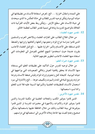 22
‫في‬ ‫تطبيقاتها‬ ‫من‬ ‫االنسان‬ ‫استفادة‬ ‫لغرض‬ ،‫الخ‬ ... ‫احلرارة‬ ‫وانتقال‬ ‫التمدد‬ ‫على‬
‫سيحدث‬ ‫الذي‬ ‫ما‬ ‫العكس‬ ‫حالة‬ ‫في‬ ‫للطالب‬ ‫املدرس‬ ‫توجيه‬ ‫وميكن‬ ‫اليومية‬ ‫حياته‬
‫ذات‬ ‫القرآنية‬ ‫اآليات‬ ‫بعض‬ ‫ربط‬ ‫وميكن‬ ، ‫االرض‬ ‫سطح‬ ‫على‬ ‫االنسان‬ ‫حياة‬ ‫في‬
.‫اخلالق‬ ‫لعظمة‬ ‫الطالب‬ ‫تقدير‬ ‫تنمية‬ ‫في‬ ‫زيادة‬ ‫املدروسة‬ ‫باملواضيع‬ ‫العالقة‬
:‫العلماء‬ ‫جهود‬ ‫تقدير‬ .12
‫واملسلمني‬ ‫العرب‬ ‫وباالخص‬ ‫العلماء‬ ‫اجنازات‬ ‫على‬ ‫الطالب‬ ‫اطالع‬ ‫خالل‬ ‫من‬ 		
‫والضغط‬ ‫واوزانها‬ ‫وكثافتها‬ ‫وكتلها‬ ‫وحجومها‬ ‫املواد‬ ‫انواع‬ ‫بدراسة‬ ‫قاموا‬ ‫الذين‬
‫االجانب‬ ‫العلماء‬ ‫قبل‬ ‫...الخ‬ ‫عليها‬ ‫احلرارة‬ ‫وتأثير‬ ‫االجسام‬ ‫على‬ ‫تسلطه‬ ‫الذي‬
‫التي‬ ‫املعلومات‬ ‫الى‬ ‫للتوصل‬ ‫العلمي‬ ‫املنهج‬ ‫استخدموا‬ ‫حيث‬ ‫عديدة‬ ‫بقرون‬
.‫احلالية‬ ‫علومهم‬ ‫لتطوير‬ ‫االجانب‬ ‫العلماء‬ ‫منها‬ ‫استفاد‬
:‫العلم‬ ‫خبراء‬ ‫جهود‬ ‫تقدير‬ .13
‫يستفاد‬ ‫التي‬ ‫العلم‬ ‫تطبيقات‬ ‫على‬ ‫التأكيد‬ ‫حول‬ ‫املدرس‬ ‫توجيه‬ ‫خالل‬ ‫من‬ 		
‫في‬ ‫يواجهها‬ ‫التي‬ ‫الصعوبات‬ ‫وتالفي‬ ‫العيش‬ ‫رفاهية‬ ‫يحقق‬ ‫مما‬ ‫االنسان‬ ‫منها‬
‫ودرجة‬ ‫االنسان‬ ‫ضغط‬ ‫وقياس‬ ‫املواد‬ ‫واوزان‬ ‫وحجوم‬ ‫كتل‬ ‫كايجاد‬ ،‫اليومية‬ ‫حياته‬
‫سوء‬ ‫الى‬ ‫واالشارة‬ ‫جوها...الخ‬ ‫وتكييف‬ ‫والبيوت‬ ‫املدن‬ ‫في‬ ‫املياه‬ ‫وتوزيع‬ ‫حرارته‬
‫للعلم‬ ‫ذنب‬ ‫فال‬ ‫عليه‬ ‫السيئة‬ ‫وتأثيراتها‬ ‫العلمية‬ ‫للتطبيقات‬ ‫االنسان‬ ‫استعمال‬
.‫استعمالها‬ ‫لسوء‬ ‫وامنا‬
: ‫اآلخرين‬ ‫جهود‬ ‫تقدير‬ .14
‫والذين‬ ‫املدرسة‬ ‫مكتبة‬ ‫في‬ ‫العلمية‬ ‫واملجالت‬ ‫الكتب‬ ‫بتوفير‬ ‫قاموا‬ ‫الذين‬ 		
‫قاموا‬ ‫الذين‬ ‫او‬ ‫املدرسة‬ ‫مختبرات‬ ‫في‬ ‫واالجهزة‬ ‫واالدوات‬ ‫املواد‬ ‫بتوفير‬ ‫قاموا‬
‫بشكل‬ ‫باستعمالها‬ ‫عليها‬ ‫احملافظة‬ ‫خالل‬ ‫من‬ ‫وذلك‬ ‫الطالب‬ ‫بيئة‬ ‫في‬ ‫بتوفيرها‬
.‫دراستهم‬ ‫في‬ ‫استعمالها‬ ‫الى‬ ‫اآلخرين‬ ‫زمالئه‬ ‫حلاجة‬ ‫بها‬ ‫العبث‬ ‫وعدم‬ ‫صحيح‬
 