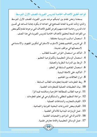 23
:‫املتوسط‬ ‫االول‬ ‫للصف‬ ‫الفيزياء‬ ‫لتدريس‬ ‫اخلاصة‬ ‫االهداف‬ ‫حتقيق‬ ‫قواعد‬
‫املتوسط‬ ‫االول‬ ‫للصف‬ ‫الفيزياء‬ ‫مدرس‬ ‫مرشد‬ ‫ايديكم‬ ‫بني‬ ‫نقدم‬ ‫ونحن‬ ‫يسعدنا‬
‫حتسني‬ ‫في‬ ‫املساعد‬ ‫مبثابة‬ ‫يكون‬ ‫ان‬ ‫اعداده‬ ‫في‬ ‫للمناهج‬ ‫العامة‬ ‫املديرية‬ ‫ارتأت‬ ‫والذي‬
‫بعض‬‫لكم‬‫نقدم‬‫نرجوها‬‫التي‬‫االهداف‬‫حتقيق‬‫ولغرض‬‫منهم‬‫اجلدد‬‫وخاصة‬‫املدرس‬‫اداء‬
.‫الصف‬ ‫هذا‬ ‫في‬ ‫الفيزياء‬ ‫لتدريس‬ ‫اخلاصة‬ ‫االهداف‬ ‫لتحقيق‬ ‫املتبعة‬ ‫القواعد‬ ‫من‬
. ‫مختلفة‬ ‫تدريسية‬ ‫اساليب‬ ‫استعمال‬ .1
‫واالستنتاجي‬ ،‫املفهوم‬ ‫لتكوين‬ ‫االستقرائي‬ ‫االسلوب‬ ‫يفضل‬ ‫املفاهيم‬ ‫تدريس‬ ‫في‬ .2
.‫جديدة‬ ‫مواقف‬ ‫في‬ ‫الستعمالها‬
. ‫للطالب‬ ‫اخلمسة‬ ‫احلواس‬ ‫استعمال‬ ‫من‬ ‫التأكد‬ .3
. ‫التعليم‬ ‫وتكنولوجيا‬ ‫التعليمية‬ ‫الوسائل‬ ‫استعمال‬ .4
.‫والعملية‬ ‫النظرية‬ ‫الدراسة‬ ‫بني‬ ‫الربط‬ .5
. ‫التعلم‬ ‫في‬ ‫السابقة‬ ‫املفاهيم‬ ‫استعمال‬ .6
.‫البيئية‬ ‫االمثلة‬ ‫على‬ ‫التأكيد‬ .7
. ‫املفاهيم‬ ‫بني‬ ‫العالقات‬ ‫ابراز‬ .8
. ‫السابقة‬ ‫الطالب‬ ‫مبعلومات‬ ‫اجلديدة‬ ‫املعلومات‬ ‫ربط‬ .9
.‫العلمية‬ ‫للمعلومات‬ ‫العملية‬ ‫التطبيقات‬ ‫بيان‬ .10
.‫قرأ‬ ‫فيما‬ ‫ومناقشته‬ ‫اخلارجية‬ ‫للمطالعة‬ ‫الطالب‬ ‫توجيه‬ .11
. ‫املعلومات‬ ‫تعلم‬ ‫في‬ ‫والسايكولوجي‬ ‫املنطقي‬ ‫التنظيم‬ ‫مراعاة‬ .12
. ‫العملية‬ ‫والنشاطات‬ ‫بالتجارب‬ ‫القيام‬ .13
.‫واجلماعية‬ ‫الفردية‬ ‫البحثية‬ ‫املشروعات‬ ‫ببعض‬ ‫القيام‬ .14
. ‫العلمية‬ ‫لألماكن‬ ‫امليدانية‬ ‫الزيارات‬ ‫عمل‬ .15
.‫العلمية‬ ‫واجلمعيات‬ ‫النوادي‬ ‫في‬ ‫االشتراك‬ .16
.‫علمية‬ ‫معارض‬ ‫واقامة‬ ‫التعليمية‬ ‫الوسائل‬ ‫عمل‬ .17
 