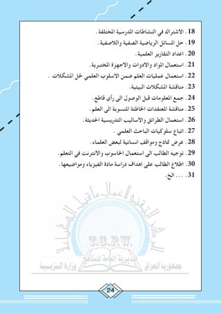 2
.‫املختلفة‬ ‫املدرسية‬ ‫النشاطات‬ ‫في‬ ‫االشتراك‬ .18
.‫والالصفية‬ ‫الصفية‬ ‫الرياضية‬ ‫املسائل‬ ‫حل‬ .19
.‫العلمية‬ ‫التقارير‬ ‫اعداد‬ .20
.‫املختبرية‬ ‫واالجهزة‬ ‫واالدوات‬ ‫املواد‬ ‫استعمال‬ .21
. ‫املشكالت‬ ‫حلل‬ ‫العلمي‬ ‫االسلوب‬ ‫ضمن‬ ‫العلم‬ ‫عمليات‬ ‫استعمال‬ .22
.‫البيئية‬ ‫املشكالت‬ ‫مناقشة‬ .23
.‫قاطع‬ ‫رأي‬ ‫الى‬ ‫الوصول‬ ‫قبل‬ ‫املعلومات‬ ‫جمع‬ .24
.‫العلم‬ ‫الى‬ ‫املنسوبة‬ ‫اخلاطئة‬ ‫املعتقدات‬ ‫مناقشة‬ .25
.‫احلديثة‬ ‫التدريسية‬ ‫واالساليب‬ ‫الطرائق‬ ‫استعمال‬ .26
. ‫العلمي‬ ‫الباحث‬ ‫سلوكيات‬ ‫اتباع‬ .27
.‫العلماء‬ ‫لبعض‬ ‫انسانية‬ ‫ومواقف‬ ‫مناذج‬ ‫عرض‬ .28
.‫التعلم‬ ‫في‬ ‫واالنترنت‬ ‫احلاسوب‬ ‫استعمال‬ ‫الى‬ ‫الطالب‬ ‫توجيه‬ .29
.‫ومواضيعها‬ ‫الفيزياء‬ ‫مادة‬ ‫دراسة‬ ‫اهداف‬ ‫على‬ ‫الطالب‬ ‫اطالع‬ .30
.‫الخ‬ ... .31
 