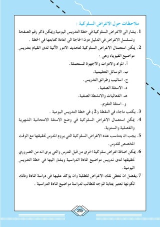 25
: ‫السلوكية‬ ‫االغراض‬ ‫حول‬ ‫مالحظات‬
‫الصفحة‬ ‫رقم‬ ‫ذكر‬ ‫وميكن‬ ‫اليومية‬ ‫التدريس‬ ‫خطة‬ ‫في‬ ‫السلوكية‬ ‫االغراض‬ ‫الى‬ ‫يشار‬ .1
. ‫اخلطة‬ ‫في‬ ‫كتابتها‬ ‫اعادة‬ ‫الى‬ ‫احلاجة‬ ‫دون‬ ‫الدليل‬ ‫في‬ ‫االغراض‬ ‫وتسلسل‬
‫بتدريس‬ ‫القيام‬ ‫لدى‬ ‫اآلتية‬ ‫االمور‬ ‫لتحديد‬ ‫السلوكية‬ ‫االغراض‬ ‫استعمال‬ ‫ميكن‬ .2
: ‫وهي‬ ‫الفيزياء‬ ‫مواضيع‬
.‫املستعملة‬ ‫واالجهزة‬ ‫واالدوات‬ ‫املواد‬ .‫أ‬ 	
.‫التعليمية‬ ‫الوسائل‬ .‫ب‬ 		
.‫التدريس‬ ‫وطرائق‬ ‫اساليب‬ .‫ج‬ 		
.‫الصفية‬ ‫االسئلة‬ .‫د‬ 		
.‫الصفية‬ ‫واالنشطة‬ ‫الفعاليات‬ .‫هـ‬ 		
.‫التقومي‬ ‫اسئلة‬ .‫و‬ 		
. ‫اليومية‬ ‫التدريس‬ ‫خطة‬ ‫في‬ )2( ‫النقطة‬ ‫في‬ ‫ماجاء‬ ‫يكتب‬ .3
‫الشهرية‬ ‫االمتحانية‬ ‫االسئلة‬ ‫وضع‬ ‫في‬ ‫السلوكية‬ ‫االغراض‬ ‫استعمال‬ ‫ميكن‬ .4
.‫والسنوية‬ ‫والفصلية‬
‫الوقت‬ ‫مع‬ ‫حتقيقها‬ ‫املدرس‬ ‫يروم‬ ‫التي‬ ‫السلوكية‬ ‫االغراض‬ ‫عدد‬ ‫يتناسب‬ ‫ان‬ ‫يجب‬ .5
.‫للدرس‬ ‫املخصص‬
‫الضروري‬ ‫من‬ ‫انه‬ ‫يرى‬ ‫والتي‬ ‫املدرس‬ ‫قبل‬ ‫من‬ ‫اخرى‬ ‫سلوكية‬ ‫اغراض‬ ‫اضافة‬ ‫ميكن‬ .6
‫التدريس‬ ‫خطة‬ ‫في‬ ‫اليها‬ ‫ويشار‬ ‫الدراسية‬ ‫املادة‬ ‫مواضيع‬ ‫تدريس‬ ‫لدى‬ ‫حتقيقها‬
.‫اليومية‬
‫وذلك‬ ‫املادة‬ ‫دراسة‬ ‫في‬ ‫عليها‬ ‫يؤكد‬ ‫وان‬ ‫للطلبة‬ ‫االغراض‬ ‫تلك‬ ‫تعطى‬ ‫ان‬ ‫7.يفضل‬
. ‫الدراسية‬ ‫املادة‬ ‫مواضيع‬ ‫لدراسة‬ ‫للطالب‬ ‫املوجه‬ ‫مبثابة‬ ‫تعتبر‬ ‫لكونها‬
 