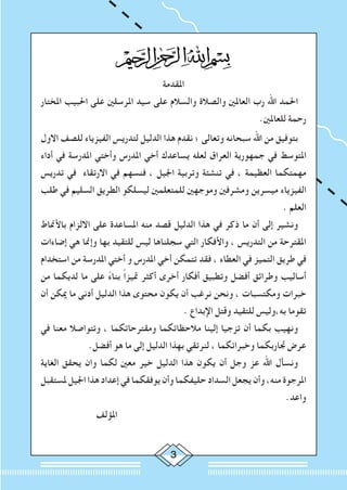 ‫املقدمة‬
‫املختار‬ ‫احلبيب‬ ‫على‬ ‫املرسلني‬ ‫سيد‬ ‫على‬ ‫والسالم‬ ‫والصالة‬ ‫العاملني‬ ‫رب‬ ‫اهلل‬ ‫احلمد‬
.‫للعاملني‬ ‫رحمة‬
‫االول‬ ‫للصف‬ ‫الفيزياء‬ ‫لتدريس‬ ‫الدليل‬ ‫هذا‬ ‫نقدم‬ ‫؛‬ ‫وتعالى‬ ‫سبحانه‬ ‫اهلل‬ ‫من‬ ‫بتوفيق‬
‫أداء‬ ‫في‬ ‫املدرسة‬ ‫وأختي‬ ‫املدرس‬ ‫أخي‬ ‫يساعدك‬ ‫لعله‬ ‫العراق‬ ‫جمهورية‬ ‫في‬ ‫املتوسط‬
‫تدريس‬ ‫في‬ ‫االرتقاء‬ ‫في‬ ‫فنسهم‬ ، ‫اجليل‬ ‫وتربية‬ ‫تنشئة‬ ‫في‬ ، ‫العظيمة‬ ‫مهمتكما‬
‫طلب‬ ‫في‬ ‫السليم‬ ‫الطريق‬ ‫ليسلكو‬ ‫للمتعلمني‬ ‫وموجهني‬ ‫ومشرفني‬ ‫ميسرين‬ ‫الفيزياء‬
. ‫العلم‬
‫باألمناط‬ ‫االلزام‬ ‫على‬ ‫املساعدة‬ ‫منه‬ ‫قصد‬ ‫الدليل‬ ‫هذا‬ ‫في‬ ‫ذكر‬ ‫ما‬ ‫أن‬ ‫إلى‬ ‫ونشير‬
‫إضاءات‬ ‫هي‬ ‫وإمنا‬ ‫بها‬ ‫للتقيد‬ ‫ليس‬ ‫سجلناها‬ ‫التي‬ ‫واألفكار‬ ، ‫التدريس‬ ‫من‬ ‫املقترحة‬
‫استخدام‬ ‫من‬ ‫املدرسة‬ ‫أختي‬ ‫و‬ ‫املدرس‬ ‫أخي‬ ‫تتمكن‬ ‫فقد‬ ، ‫العطاء‬ ‫في‬ ‫التميز‬ ‫طريق‬ ‫في‬
‫من‬ ‫لديكما‬ ‫ما‬ ‫على‬ ً‫ء‬‫بنا‬ ً‫ا‬‫متيز‬ ‫أكثر‬ ‫أخرى‬ ‫أفكار‬ ‫وتطبيق‬ ‫أفضل‬ ‫وطرائق‬ ‫أساليب‬
‫أن‬ ‫ميكن‬ ‫ما‬ ‫أدنى‬ ‫الدليل‬ ‫هذا‬ ‫محتوى‬ ‫يكون‬ ‫أن‬ ‫نرغب‬ ‫ونحن‬ ، ‫ومكتسبات‬ ‫خبرات‬
. ‫اإلبداع‬ ‫وقتل‬ ‫للتقيد‬ ‫به،وليس‬ ‫تقوما‬
‫في‬ ‫معنا‬ ‫وتتواصال‬ ، ‫ومقترحاتكما‬ ‫مالحظاتكما‬ ‫إلينا‬ ‫تزجيا‬ ‫أن‬ ‫بكما‬ ‫ونهيب‬
.‫أفضل‬ ‫هو‬ ‫ما‬ ‫إلى‬ ‫الدليل‬ ‫بهذا‬ ‫لنرتقي‬ ، ‫وخبراتكما‬ ‫جتاربكما‬ ‫عرض‬
‫الغاية‬ ‫يحقق‬ ‫وان‬ ‫لكما‬ ‫معني‬ ‫خير‬ ‫الدليل‬ ‫هذا‬ ‫يكون‬ ‫أن‬ ‫وجل‬ ‫عز‬ ‫اهلل‬ ‫ونسأل‬
‫ملستقبل‬ ‫اجليل‬ ‫هذا‬ ‫إعداد‬ ‫في‬ ‫يوفقكما‬ ‫وأن‬ ‫حليفكما‬ ‫السداد‬ ‫يجعل‬ ‫وأن‬ ،‫منه‬ ‫املرجوة‬
.‫واعد‬
‫املؤلف‬
 