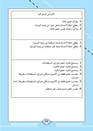 33
‫السلوكية‬ ‫االغراض‬
. ‫املادة‬ ‫حجم‬ ‫ف‬ّ‫يعر‬ .1
. ‫اليومية‬ ‫بيئته‬ ‫من‬ ً‫ا‬‫حيز‬ ‫تشغل‬ ‫الجسام‬ ‫امثلة‬ ‫يعطي‬ .2
. ‫املادة‬ ‫حجم‬ ‫قياس‬ ‫وحدات‬ ‫يذكر‬ .3
.‫اليومية‬ ‫بيئته‬ ‫من‬ ‫منتظمة‬ ‫صلبة‬ ‫الجسام‬ ‫امثلة‬ ‫يعطي‬ .1
. ‫اليومية‬ ‫بيئته‬ ‫من‬ ‫منتظمة‬ ‫غير‬ ‫صلبة‬ ‫الجسام‬ ‫امثلة‬ ‫يعطي‬ .2
. ‫املستطيالت‬ ‫متوازي‬ ‫حجم‬ ‫قانون‬ ‫يستنتج‬ .1
. ‫املكعب‬ ‫حجم‬ ‫قانون‬ ‫يستنتج‬ .2
. ‫الكرة‬ ‫حجم‬ ‫قانون‬ ‫يستنتج‬ .3
‫بطريقة‬ ‫املستطيالت‬ ‫متوازي‬ ‫بشكل‬ ‫االملنيوم‬ ‫من‬ ‫قطعة‬ ‫حجم‬ ‫يحسب‬ .4
.‫احلساب‬
‫ازاحة‬ ‫بطريقة‬ ‫املستطيالت‬ ‫متوازي‬ ‫بشكل‬ ‫االملنيوم‬ ‫من‬ ‫قطعة‬ ‫حجم‬ ‫يحسب‬ .5
.‫السائل‬
.‫منتظم‬ ‫غير‬ ‫صلب‬ ‫جسم‬ ‫حجم‬ ‫يقيس‬ .6
 