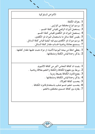 37
‫السلوكية‬ ‫االغراض‬
.‫الكتلة‬ ‫ف‬ّ‫يعر‬ .1
. ‫املوازين‬ ‫من‬ ‫مختلفة‬ ‫انواع‬ ‫يرسم‬ .2
. ‫اجلسم‬ ‫كتلة‬ ‫لقياس‬ ‫الرقمي‬ ‫امليزان‬ ‫يستعمل‬ .3
.‫اجلسم‬ ‫كتلة‬ ‫لقياس‬ ‫الكفتني‬ ‫ذو‬ ‫امليزان‬ ‫يستعمل‬ .4
.‫الكفتني‬ ‫ذو‬ ‫امليزان‬ ‫باستعمال‬ ‫ما‬ ‫سائل‬ ‫كتلة‬ ‫يقيس‬ .5
.‫السائل‬ ‫كتلة‬ ‫قياس‬ ‫كيفية‬ ‫فيه‬ ‫يبني‬ ‫الكفتني‬ ‫ذو‬ ‫ميزان‬ ‫يرسم‬ .6
.‫السائل‬ ‫كتلة‬ ‫مقدار‬ ‫حلساب‬ ‫رياضية‬ ‫معادلة‬ ‫يستنتج‬ .7
.‫كتلتها‬ ‫مقدار‬ ‫عليها‬ ‫مثبت‬ ‫مواد‬ ‫او‬ ‫ألشياء‬ ‫اليومية‬ ‫بيئته‬ ‫من‬ ‫امثلة‬ ‫يعطي‬ .1
.‫ومشتقاتها‬ ‫الكتلة‬ ‫قياس‬ ‫وحدة‬ ‫يذكر‬ .2
.‫االملنيوم‬ ‫كثافة‬ ‫من‬ ‫اكبر‬ ‫النحاس‬ ‫كثافة‬ ‫ان‬ ‫يثبت‬ .1
. ‫رياضية‬ ‫بعالقة‬ ‫واحلجم‬ ‫والكتلة‬ ‫الكثافة‬ ‫مفهوم‬ ‫بني‬ ‫يربط‬ .2
. ‫رمزية‬ ‫بصيغة‬ ‫الكثافة‬ ‫قانون‬ ‫يضع‬ .3
. ‫ومشتقاتها‬ ‫الكثافة‬ ‫قياس‬ ‫وحدة‬ ‫يذكر‬ .4
.‫الفوالذ‬ ‫كثافة‬ ‫يحسب‬ .5
. ‫الكثافة‬ ‫قانون‬ ‫باستخدام‬ ‫صلب‬ ‫جسم‬ ‫حجم‬ ‫يحسب‬ .6
. ‫باحلجم‬ ‫مختلفني‬ ‫جسمني‬ ‫كثافة‬ ‫بني‬ ‫يقارن‬ .7
 