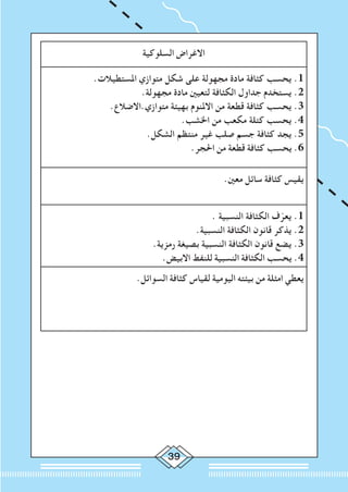 39
‫السلوكية‬ ‫االغراض‬
.‫املستطيالت‬ ‫متوازي‬ ‫شكل‬ ‫على‬ ‫مجهولة‬ ‫مادة‬ ‫كثافة‬ ‫يحسب‬ .1
.‫مجهولة‬ ‫مادة‬ ‫لتعيني‬ ‫الكثافة‬ ‫جداول‬ ‫يستخدم‬ .2
.‫متوازي.االضالع‬ ‫بهيئة‬ ‫االملنوم‬ ‫من‬ ‫قطعة‬ ‫كثافة‬ ‫يحسب‬ .3
.‫اخلشب‬ ‫من‬ ‫مكعب‬ ‫كتلة‬ ‫يحسب‬ .4
.‫الشكل‬ ‫منتظم‬ ‫غير‬ ‫صلب‬ ‫جسم‬ ‫كثافة‬ ‫يجد‬ .5
.‫احلجر‬ ‫من‬ ‫قطعة‬ ‫كثافة‬ ‫يحسب‬ .6
.‫معني‬ ‫سائل‬ ‫كثافة‬ ‫يقيس‬
. ‫النسبية‬ ‫الكثافة‬ ‫ف‬ّ‫يعر‬ .1
.‫النسبية‬ ‫الكثافة‬ ‫قانون‬ ‫يذكر‬ .2
.‫رمزية‬ ‫بصيغة‬ ‫النسبية‬ ‫الكثافة‬ ‫قانون‬ ‫يضع‬ .3
.‫االبيض‬ ‫للنفط‬ ‫النسبية‬ ‫الكثافة‬ ‫يحسب‬ .4
.‫السوائل‬ ‫كثافة‬ ‫لقياس‬ ‫اليومية‬ ‫بيئته‬ ‫من‬ ‫امثلة‬ ‫يعطي‬
 
