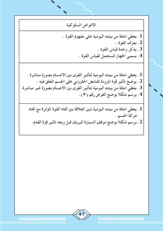 41
‫السلوكية‬ ‫االغراض‬
. ‫القوة‬ ‫مفهوم‬ ‫على‬ ‫اليومية‬ ‫بيئته‬ ‫من‬ ‫امثلة‬ ‫يعطي‬ .1
. ‫القوة‬ ‫ف‬ّ‫يعر‬ .2
. ‫القوة‬ ‫قياس‬ ‫وحدة‬ ‫يذكر‬ .3
. ‫القوة‬ ‫لقياس‬ ‫املستعمل‬ ‫اجلهاز‬ ‫يسمي‬ .4
. ‫مباشرة‬ ‫بصورة‬ ‫االجسام‬ ‫بني‬ ‫القوى‬ ‫لتأثير‬ ‫اليومية‬ ‫بيئته‬ ‫من‬ ‫امثلة‬ ‫يعطي‬ .1
. ‫فيه‬ ‫املعلق‬ ‫اجلسم‬ ‫على‬ ‫احللزوني‬ ‫للنابض‬ ‫املرونة‬ ‫قوة‬ ‫تأثير‬ ‫يوضح‬ .2
.‫مباشرة‬ ‫غير‬ ‫بصورة‬ ‫االجسام‬ ‫بني‬ ‫القوى‬ ‫لتأثير‬ ‫اليومية‬ ‫بيئته‬ ‫من‬ ‫امثلة‬ ‫يعطي‬ .3
.)3( ‫رقم‬ ‫الغرض‬ ‫يوضح‬ ً‫ال‬‫شك‬ ‫يرسم‬ .4
‫اجتاه‬ ‫مع‬ ‫املؤثرة‬ ‫القوة‬ ‫اجتاه‬ ‫بني‬ ‫العالقة‬ ‫تبني‬ ‫اليومية‬ ‫بيئته‬ ‫من‬ ‫امثلة‬ ‫يعطي‬ .1
. ‫اجلسم‬ ‫حركة‬
.‫القدم‬ ‫قوة‬ ‫تأثير‬ ‫وبعد‬ ‫قبل‬ ‫البريك‬ ‫السيارة‬ ‫موقف‬ ‫يوضح‬ ً‫ال‬‫شك‬ ‫يرسم‬ .2
 