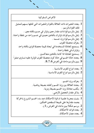 43
‫السلوكية‬ ‫االغراض‬
‫لتمثيل‬ ‫بسهم‬ ‫متثلها‬ ‫التي‬ ‫واملتغيرات‬ ‫بالقوة‬ ‫العالقة‬ ‫ذات‬ ‫املتغيرات‬ ‫يعدد‬ .1
. ‫بالرسم‬ ‫القوة‬ ‫تلك‬
. ‫معني‬ ‫باجتاه‬ ‫جسم‬ ‫في‬ ‫وتؤثر‬ ‫معني‬ ‫مقدار‬ ‫ذات‬ ‫قوة‬ ‫بالرسم‬ ‫ميثل‬ .2
.‫واحدة‬ ‫نقطة‬ ‫من‬ ‫واحد‬ ‫جسم‬ ‫في‬ ‫معينني‬ ‫باجتاهني‬ ‫تؤثران‬ ‫قوتان‬ ‫بالرسم‬ ‫ميثل‬ .3
. ‫جسمه‬ ‫وزن‬ ‫قوة‬ ‫بالرسم‬ ‫ميثل‬ .4
.‫القوى‬ ‫محصلة‬ ‫ف‬ّ‫يعر‬ .5
‫واحد‬ ‫باجتاه‬ ‫قوتني‬ ‫محصلة‬ ‫قيمة‬ ‫ايجاد‬ ‫في‬ ‫املستخدمة‬ ‫املعادلة‬ ‫يستنتج‬ .6
. ‫واحدة‬ ‫نقطة‬ ‫في‬ ‫وتؤثران‬
. ‫متعاكسني‬ ‫باجتاهني‬ ‫كانتا‬ ‫اذا‬ ‫املعادلة‬ ‫يستنتج‬ .7
ً‫ا‬‫صفر‬ ‫تساوي‬ ‫عليه‬ ‫املؤثرة‬ ‫القوى‬ ‫محصلة‬ ‫كون‬ ‫حالة‬ ‫في‬ ‫اجلسم‬ ‫حالة‬ ‫يحدد‬ .8
.8،7،6 ‫الغرض‬ ‫في‬ ‫ماجاء‬ ‫بالرسم‬ ‫يبني‬ .9
. ‫االساسية‬ ‫القوى‬ ‫انواع‬ ‫يعدد‬ .1
.‫االساسية‬ ‫القوى‬ ‫انواع‬ ‫بالرسم‬ ‫ميثل‬ .2
.‫اجلسم‬ ‫وزن‬ ‫ف‬ّ‫يعر‬ .1
.‫رياضية‬ ‫بصيغة‬ ‫وكتلته‬ ‫اجلسم‬ ‫وزن‬ ‫بني‬ ‫العالقة‬ ‫يحدد‬ .2
.‫رمزية‬ ‫بصيغة‬ ‫اجلسم‬ ‫وزن‬ ‫معادلة‬ ‫يكتب‬ .3
.‫االرضي‬ ‫التعجيل‬ ‫مقدار‬ ‫يذكر‬ .4
‫باحلركة‬ ‫الشروع‬ ‫اجلسم‬ ‫بدء‬ ‫عند‬ ‫االحتكاك‬ ‫قوة‬ ‫ان‬ ‫علمية‬ ‫بتجربة‬ ‫يثبت‬ .1
.‫احملتكني‬ ‫السطحني‬ ‫طبيعة‬ ‫على‬ ‫مقدارها‬ ‫يعتمد‬
.)1( ‫الغرض‬ ‫في‬ ‫ماجاء‬ ‫يبني‬ ً‫ال‬‫شك‬ ‫يرسم‬ .2
.‫االحتكاك‬ ‫فوائد‬ ‫يعدد‬ .3
.‫االحتكاك‬ ‫مضار‬ ‫يعدد‬ .4
 
