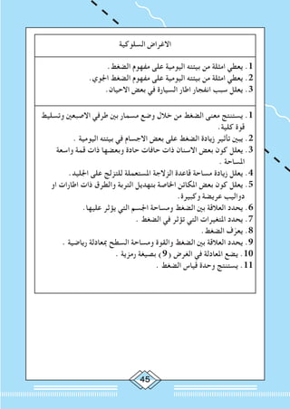 45
‫السلوكية‬ ‫االغراض‬
.‫الضغط‬ ‫مفهوم‬ ‫على‬ ‫اليومية‬ ‫بيئته‬ ‫من‬ ‫امثلة‬ ‫يعطي‬ .1
.‫اجلوي‬ ‫الضغط‬ ‫مفهوم‬ ‫على‬ ‫اليومية‬ ‫بيئته‬ ‫من‬ ‫امثلة‬ ‫يعطي‬ .2
.‫االحيان‬ ‫بعض‬ ‫في‬ ‫السيارة‬ ‫اطار‬ ‫انفجار‬ ‫سبب‬ ‫يعلل‬ .3
‫وتسليط‬ ‫االصبعني‬ ‫طرفي‬ ‫بني‬ ‫مسمار‬ ‫وضع‬ ‫خالل‬ ‫من‬ ‫الضغط‬ ‫معنى‬ ‫يستنتج‬ .1
.‫كلية‬ ‫قوة‬
. ‫اليومية‬ ‫بيئته‬ ‫في‬ ‫االجسام‬ ‫بعض‬ ‫على‬ ‫الضغط‬ ‫زيادة‬ ‫تأثير‬ ‫يبني‬ .2
‫واسعة‬ ‫قمة‬ ‫ذات‬ ‫وبعضها‬ ‫حادة‬ ‫حافات‬ ‫ذات‬ ‫االسنان‬ ‫بعض‬ ‫كون‬ ‫يعلل‬ .3
. ‫املساحة‬
.‫اجلليد‬ ‫على‬ ‫للتزلج‬ ‫املستعملة‬ ‫الزالجة‬ ‫قاعدة‬ ‫مساحة‬ ‫زيادة‬ ‫يعلل‬ .4
‫او‬ ‫اطارات‬ ‫ذات‬ ‫والطرق‬ ‫التربة‬ ‫بتهديل‬ ‫اخلاصة‬ ‫املكائن‬ ‫بعض‬ ‫كون‬ ‫يعلل‬ .5
.‫وكبيرة‬ ‫عريضة‬ ‫دواليب‬
.‫عليها‬ ‫يؤثر‬ ‫التي‬ ‫اجلسم‬ ‫ومساحة‬ ‫الضغط‬ ‫بني‬ ‫العالقة‬ ‫يحدد‬ .6
. ‫الضغط‬ ‫في‬ ‫تؤثر‬ ‫التي‬ ‫املتغيرات‬ ‫يحدد‬ .7
.‫الضغط‬ ‫ف‬ّ‫يعر‬ .8
. ‫رياضية‬ ‫مبعادلة‬ ‫السطح‬ ‫ومساحة‬ ‫والقوة‬ ‫الضغط‬ ‫بني‬ ‫العالقة‬ ‫يحدد‬ .9
. ‫رمزية‬ ‫بصيغة‬ )9( ‫الغرض‬ ‫في‬ ‫املعادلة‬ ‫يضع‬ .10
. ‫الضغط‬ ‫قياس‬ ‫وحدة‬ ‫يستنتج‬ .11
 