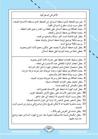 47
‫السلوكية‬ ‫االغراض‬
.‫الصلبة‬ ‫االجسام‬ ‫تسلطه‬ ‫الذي‬ ‫الضغط‬ ‫عن‬ ‫السوائل‬ ‫تسلطه‬ ‫الذي‬ ‫الضغط‬ ‫بني‬ ‫مييز‬ .1
.ً‫ا‬‫افقي‬ ‫السوائل‬ ‫سطوح‬ ‫توازن‬ ‫سبب‬ ‫يعلل‬ .2
. ‫النقطة‬ ‫تلك‬ ‫وعمق‬ ‫اجلدار‬ ‫من‬ ‫نقطة‬ ‫على‬ ‫السائل‬ ‫ضغط‬ ‫بني‬ ‫العالقة‬ ‫يحدد‬ .3
. ‫وكثافته‬ ‫السائل‬ ‫ضغط‬ ‫بني‬ ‫العالقة‬ ‫يحدد‬ .4
.‫قمته‬ ‫من‬ ‫واضخم‬ ً‫ا‬‫سمك‬ ‫اكثر‬ ‫السد‬ ‫قاعدة‬ ‫كون‬ ‫يعلل‬ .5
.‫عمقه‬ ‫بازدياد‬ ‫السائل‬ ‫ضغط‬ ‫ازدياد‬ ‫يوضح‬ ً‫ال‬‫شك‬ ‫يرسم‬ .6
. ‫السد‬ ‫يوضح‬ ً‫ال‬‫شك‬ ‫يرسم‬ .7
.‫يحتويه‬ ‫الذي‬ ‫االناء‬ ‫وحجم‬ ‫شكل‬ ‫على‬ ‫يعتمد‬ ‫ال‬ ‫السائل‬ ‫ضغط‬ ‫كون‬ ‫يعلل‬ .8
.‫السائل‬ ‫ضغط‬ ‫على‬ ‫اليومية‬ ‫بيئته‬ ‫من‬ ‫امثلة‬ ‫يعطي‬ .9
.‫يحتويه‬ ‫الذي‬ ‫االناء‬ ‫جدران‬ ‫على‬ ً‫ا‬‫ضغط‬ ‫الغازات‬ ‫تسليط‬ ‫يعلل‬ .1
.‫نفخه‬ ‫في‬ ‫االستمرار‬ ‫عند‬ ‫املطاطي‬ ‫البالون‬ ‫انفجار‬ ‫يعلل‬ .2
.‫الدراجة‬ ‫اطار‬ ‫داخل‬ ‫الهواء‬ ‫انخفاض‬ ‫لدى‬ ‫املنفاخ‬ ‫استعمال‬ ‫يعلل‬ .3
.‫حرارته‬ ‫درجة‬ ‫ثبوت‬ ‫عند‬ ‫جزيئاته‬ ‫وعدد‬ ‫الهواء‬ ‫ضغط‬ ‫بني‬ ‫العالقة‬ ‫يحدد‬ .4
. ‫بالتسخني‬ ‫الغاز‬ ‫ضغط‬ ‫زيادة‬ ‫سبب‬ ‫يعلل‬ .5
. ‫كميته‬ ‫بثبوت‬ ‫جزيئاته‬ ‫وسرعة‬ ‫الغاز‬ ‫ضغط‬ ‫بني‬ ‫العالقة‬ ‫يحدد‬ .6
.ً‫ا‬‫صيف‬ ‫العجالت‬ ‫اطارات‬ ‫بعض‬ ‫انفجار‬ ‫يعلل‬ .7
.ً‫ا‬‫شتاء‬ ‫القدم‬ ‫كرة‬ ‫انكماش‬ ‫يعلل‬ .8
. ‫فيه‬ ‫املغمورة‬ ‫االجسام‬ ‫على‬ ‫ضغط‬ ‫له‬ ‫الهواء‬ ‫كون‬ ‫يعلل‬ .9
. ‫اجلوي‬ ‫بالضغط‬ ‫االرض‬ ‫سطح‬ ‫على‬ ‫االنسان‬ ‫شعور‬ ‫عدم‬ ‫يعلل‬ .10
.‫شاهق‬ ‫علو‬ ‫الى‬ ‫ارتفعنا‬ ‫اذا‬ ‫الدموي‬ ‫النزف‬ ‫سبب‬ ‫يعلل‬ .11
.‫العميقة‬ ‫املناجم‬ ‫اغوار‬ ‫الى‬ ‫نزلنا‬ ‫اذا‬ ‫التنفس‬ ‫بضيق‬ ‫الشعور‬ ‫يعلل‬ .12
‫قرب‬ ‫صنبور‬ ‫من‬ ‫برميل‬ ‫في‬ ‫موضوع‬ ‫سائل‬ ‫تفريغ‬ ‫ميكن‬ ‫ال‬ ‫انه‬ ‫علمية‬ ‫بتجربة‬ ‫يثبت‬ .13
.‫قاعدته‬
. )14( ‫رقم‬ ‫الغرض‬ ‫في‬ ‫ماجاء‬ ‫يعلل‬ .14
‫ووضع‬ ‫منها‬ ‫الساخن‬ ‫الهواء‬ ‫خروج‬ ‫بعد‬ ‫صغيرة‬ ‫بالستيكية‬ ‫قنينة‬ ‫انكماش‬ ‫يعلل‬ .15
.‫عليها‬ ‫بارد‬ ‫ماء‬
 