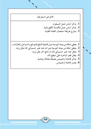 49
‫السلوكية‬ ‫االغراض‬
.‫السيفون‬ ‫عمل‬ ‫أساس‬ ‫يذكر‬ .1
. ‫الكهربائية‬ ‫املكنسة‬ ‫عمل‬ ‫أساس‬ ‫يذكر‬ .2
.‫الطبية‬ ‫احملقنة‬ ‫استعمال‬ ‫طريقة‬ ‫يشرح‬ .3
.)‫والغازات‬ ‫(السوائل‬ ‫للموائع‬ ‫الدفع‬ ‫قابلية‬ ‫حول‬ ‫اليومية‬ ‫بيئته‬ ‫من‬ ‫امثلة‬ ‫يعطي‬ .1
. ‫وزنه‬ ‫يقل‬ ‫املاء‬ ‫في‬ ‫جسم‬ ‫غمر‬ ‫عند‬ ‫انه‬ ‫تبني‬ ‫اليومية‬ ‫بيئته‬ ‫من‬ ‫امثلة‬ ‫يعطي‬ .2
.‫وزنه‬ ‫يقل‬ ‫آخر‬ ‫مائع‬ ‫او‬ ‫املاء‬ ‫في‬ ‫جسم‬ ‫غمر‬ ‫عند‬ ‫يعلل‬ .3
.‫املاء‬ ‫سطح‬ ‫على‬ ‫الباخرة‬ ‫طفو‬ ‫يعلل‬ .4
. ‫رياضية‬ ‫معادلة‬ ‫بصيغة‬ ‫ارخميدس‬ ‫قاعدة‬ ‫يذكر‬ .5
.‫ارخميدس‬ ‫قاعدة‬ ‫يفسر‬ .6
 