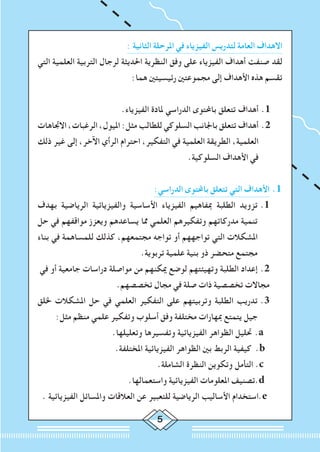 : ‫الثانية‬ ‫املرحلة‬ ‫في‬ ‫الفيزياء‬ ‫لتدريس‬ ‫العامة‬ ‫االهداف‬
‫التي‬ ‫العلمية‬ ‫التربية‬ ‫لرجال‬ ‫احلديثة‬ ‫النظرية‬ ‫وفق‬ ‫على‬ ‫الفيزياء‬ ‫أهداف‬ ‫صنفت‬ ‫لقد‬
:‫هما‬ ‫رئيسيتني‬ ‫مجموعتني‬ ‫إلى‬ ‫األهداف‬ ‫هذه‬ ‫تقسم‬
.‫الفيزياء‬ ‫ملادة‬ ‫الدراسي‬ ‫باحملتوى‬ ‫تتعلق‬ ‫أهداف‬ 	.1
‫االجتاهات‬ ،‫الرغبات‬ ،‫امليول‬ :‫مثل‬ ‫للطالب‬ ‫السلوكي‬ ‫باجلانب‬ ‫تتعلق‬ ‫أهداف‬ 	.2
‫ذلك‬ ‫غير‬ ‫إلى‬ ،‫اآلخر‬ ‫الرأي‬ ‫احترام‬ ،‫التفكير‬ ‫في‬ ‫العلمية‬ ‫الطريقة‬ ،‫العلمية‬
.‫السلوكية‬ ‫األهداف‬ ‫في‬
:‫الدراسي‬ ‫باحملتوى‬ ‫تتعلق‬ ‫التي‬ ‫األهداف‬ 	.1
‫بهدف‬ ‫الرياضية‬ ‫والفيزيائية‬ ‫األساسية‬ ‫الفيزياء‬ ‫مبفاهيم‬ ‫الطلبة‬ ‫تزويد‬ 	.1
‫حل‬ ‫في‬ ‫مواقفهم‬ ‫ويعزز‬ ‫يساعدهم‬ ‫مما‬ ‫العلمي‬ ‫وتفكيرهم‬ ‫مدركاتهم‬ ‫تنمية‬
‫بناء‬ ‫في‬ ‫للمساهمة‬ ‫كذلك‬ ،‫مجتمعهم‬ ‫تواجه‬ ‫أو‬ ‫تواجههم‬ ‫التي‬ ‫املشكالت‬
.‫تربوية‬ ‫علمية‬ ‫بنية‬ ‫ذو‬ ‫متحضر‬ ‫مجتمع‬
‫في‬ ‫أو‬ ‫جامعية‬ ‫دراسات‬ ‫مواصلة‬ ‫من‬ ‫ميكنهم‬ ‫لوضع‬ ‫وتهيئتهم‬ ‫الطلبة‬ ‫إعداد‬ 	.2
.‫تخصصهم‬ ‫مجال‬ ‫في‬ ‫صلة‬ ‫ذات‬ ‫تخصصية‬ ‫مجاالت‬
‫خللق‬ ‫املشكالت‬ ‫حل‬ ‫في‬ ‫العلمي‬ ‫التفكير‬ ‫على‬ ‫وتربيتهم‬ ‫الطلبة‬ ‫تدريب‬ 	.3
:‫مثل‬ ‫منظم‬ ‫علمي‬ ‫وتفكير‬ ‫أسلوب‬ ‫وفق‬ ‫مختلفة‬ ‫مبهارات‬ ‫يتمتع‬ ‫جيل‬
.‫وتعليلها‬ ‫وتفسيرها‬ ‫الفيزيائية‬ ‫الظواهر‬ ‫حتليل‬ 	.a
.‫املختلفة‬ ‫الفيزيائية‬ ‫الظواهر‬ ‫بني‬ ‫الربط‬ ‫كيفية‬ 	.b
.‫الشاملة‬ ‫النظرة‬ ‫وتكوين‬ ‫التأمل‬ .c
.‫واستعمالها‬ ‫الفيزيائية‬ ‫املعلومات‬ ‫.تصنيف‬d
. ‫الفيزيائية‬ ‫واملسائل‬ ‫العالقات‬ ‫عن‬ ‫للتعبير‬ ‫الرياضية‬ ‫األساليب‬ ‫.استخدام‬e
 