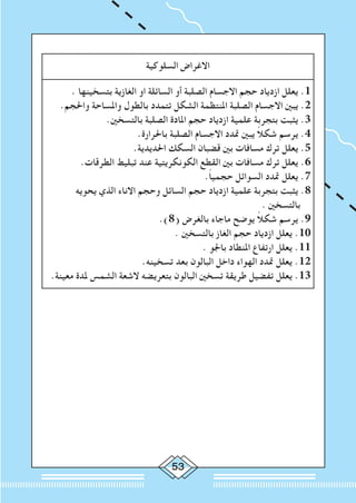 53
‫السلوكية‬ ‫االغراض‬
. ‫بتسخينها‬ ‫الغازية‬ ‫او‬ ‫السائلة‬ ‫أو‬ ‫الصلبة‬ ‫االجسام‬ ‫حجم‬ ‫ازدياد‬ ‫يعلل‬ .1
.‫واحلجم‬ ‫واملساحة‬ ‫بالطول‬ ‫تتمدد‬ ‫الشكل‬ ‫املنتظمة‬ ‫الصلبة‬ ‫االجسام‬ ‫يبني‬ .2
.‫بالتسخني‬ ‫الصلبة‬ ‫املادة‬ ‫حجم‬ ‫ازدياد‬ ‫علمية‬ ‫بتجربة‬ ‫يثبت‬ .3
.‫باحلرارة‬ ‫الصلبة‬ ‫االجسام‬ ‫متدد‬ ‫يبني‬ ً‫ال‬‫شك‬ ‫يرسم‬ .4
.‫احلديدية‬ ‫السكك‬ ‫قضبان‬ ‫بني‬ ‫مسافات‬ ‫ترك‬ ‫يعلل‬ .5
.‫الطرقات‬ ‫تبليط‬ ‫عند‬ ‫الكونكريتية‬ ‫القطع‬ ‫بني‬ ‫مسافات‬ ‫ترك‬ ‫يعلل‬ .6
.ً‫ا‬‫حجمي‬ ‫السوائل‬ ‫متدد‬ ‫يعلل‬ .7
‫يحويه‬ ‫الذي‬ ‫االناء‬ ‫وحجم‬ ‫السائل‬ ‫حجم‬ ‫ازدياد‬ ‫علمية‬ ‫بتجربة‬ ‫يثبت‬ .8
. ‫بالتسخني‬
.)8( ‫بالغرض‬ ‫ماجاء‬ ‫يوضح‬ ً‫ال‬‫شك‬ ‫يرسم‬ .9
. ‫بالتسخني‬ ‫الغاز‬ ‫حجم‬ ‫ازدياد‬ ‫يعلل‬ .10
. ‫باجلو‬ ‫املنطاد‬ ‫ارتفاع‬ ‫يعلل‬ .11
.‫تسخينه‬ ‫بعد‬ ‫البالون‬ ‫داخل‬ ‫الهواء‬ ‫متدد‬ ‫يعلل‬ .12
.‫معينة‬ ‫ملدة‬ ‫الشمس‬ ‫الشعة‬ ‫بتعريضه‬ ‫البالون‬ ‫تسخني‬ ‫طريقة‬ ‫تفضيل‬ ‫يعلل‬ .13
 