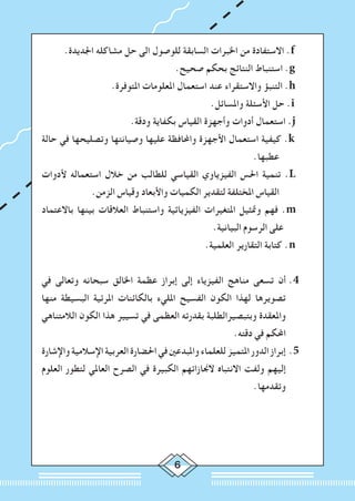 .‫اجلديدة‬ ‫مشاكله‬ ‫حل‬ ‫الى‬ ‫للوصول‬ ‫السابقة‬ ‫اخلبرات‬ ‫من‬ ‫االستفادة‬ .f
.‫صحيح‬ ‫بحكم‬ ‫النتائج‬ ‫استنباط‬ .g
.‫املتوفرة‬ ‫املعلومات‬ ‫استعمال‬ ‫عند‬ ‫واالستقراء‬ ‫التنبؤ‬ .h
.‫واملسائل‬ ‫األسئلة‬ ‫حل‬ .i
.‫ودقة‬ ‫بكفاية‬ ‫القياس‬ ‫وأجهزة‬ ‫أدوات‬ ‫استعمال‬ .j
‫حالة‬ ‫في‬ ‫وتصليحها‬ ‫وصيانتها‬ ‫عليها‬ ‫واحملافظة‬ ‫األجهزة‬ ‫استعمال‬ ‫كيفية‬ .k
.‫عطبها‬
‫ألدوات‬ ‫استعماله‬ ‫خالل‬ ‫من‬ ‫للطالب‬ ‫القياسي‬ ‫الفيزياوي‬ ‫احلس‬ ‫تنمية‬ .L
.‫الزمن‬ ‫وقياس‬ ‫واألبعاد‬ ‫الكميات‬ ‫لتقدير‬ ‫املختلفة‬ ‫القياس‬
‫باالعتماد‬ ‫بينها‬ ‫العالقات‬ ‫واستنباط‬ ‫الفيزيائية‬ ‫املتغيرات‬ ‫ومتثيل‬ ‫فهم‬ .m
.‫البيانية‬ ‫الرسوم‬ ‫على‬
.‫العلمية‬ ‫التقارير‬ ‫كتابة‬ .n
‫في‬ ‫وتعالى‬ ‫سبحانه‬ ‫اخلالق‬ ‫عظمة‬ ‫إبراز‬ ‫إلى‬ ‫الفيزياء‬ ‫مناهج‬ ‫تسعى‬ ‫أن‬ 	.4
‫منها‬ ‫البسيطة‬ ‫املرئية‬ ‫بالكائنات‬ ‫املليء‬ ‫الفسيح‬ ‫الكون‬ ‫لهذا‬ ‫تصويرها‬
‫الالمتناهي‬ ‫الكون‬ ‫هذا‬ ‫تسيير‬ ‫في‬ ‫العظمى‬ ‫بقدرته‬ ‫وبتبصيرالطلبة‬ ‫واملعقدة‬
.‫دقته‬ ‫في‬ ‫احملكم‬
‫واإلشارة‬ ‫اإلسالمية‬ ‫العربية‬ ‫احلضارة‬ ‫في‬ ‫واملبدعني‬ ‫للعلماء‬ ‫املتميز‬ ‫الدور‬ ‫إبراز‬ 	.5
‫العلوم‬ ‫لتطور‬ ‫العاملي‬ ‫الصرح‬ ‫في‬ ‫الكبيرة‬ ‫الجنازاتهم‬ ‫االنتباه‬ ‫ولفت‬ ‫إليهم‬
.‫وتقدمها‬
 