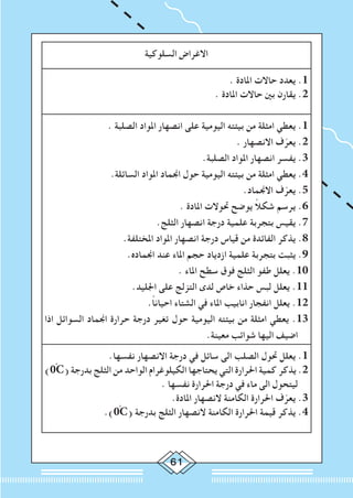 61
‫السلوكية‬ ‫االغراض‬
. ‫املادة‬ ‫حاالت‬ ‫يعدد‬ .1
. ‫املادة‬ ‫حاالت‬ ‫بني‬ ‫يقارن‬ .2
. ‫الصلبة‬ ‫املواد‬ ‫انصهار‬ ‫على‬ ‫اليومية‬ ‫بيئته‬ ‫من‬ ‫امثلة‬ ‫يعطي‬ .1
. ‫االنصهار‬ ‫ف‬ّ‫يعر‬ .2
.‫الصلبة‬ ‫املواد‬ ‫انصهار‬ ‫يفسر‬ .3
.‫السائلة‬ ‫املواد‬ ‫اجنماد‬ ‫حول‬ ‫اليومية‬ ‫بيئته‬ ‫من‬ ‫امثلة‬ ‫يعطي‬ .4
.‫االجنماد‬ ‫ف‬ّ‫يعر‬ .5
. ‫املادة‬ ‫حتوالت‬ ‫يوضح‬ ً‫ال‬‫شك‬ ‫يرسم‬ .6
.‫الثلج‬ ‫انصهار‬ ‫درجة‬ ‫علمية‬ ‫بتجربة‬ ‫يقيس‬ .7
.‫املختلفة‬ ‫املواد‬ ‫انصهار‬ ‫درجة‬ ‫قياس‬ ‫من‬ ‫الفائدة‬ ‫يذكر‬ .8
.‫اجنماده‬ ‫عند‬ ‫املاء‬ ‫حجم‬ ‫ازدياد‬ ‫علمية‬ ‫بتجربة‬ ‫يثبت‬ .9
. ‫املاء‬ ‫سطح‬ ‫فوق‬ ‫الثلج‬ ‫طفو‬ ‫يعلل‬ .10
.‫اجلليد‬ ‫على‬ ‫التزلج‬ ‫لدى‬ ‫خاص‬ ‫حذاء‬ ‫لبس‬ ‫يعلل‬ .11
.ً‫ا‬‫احيان‬ ‫الشتاء‬ ‫في‬ ‫املاء‬ ‫انابيب‬ ‫انفجار‬ ‫يعلل‬ .12
‫اذا‬ ‫السوائل‬ ‫اجنماد‬ ‫حرارة‬ ‫درجة‬ ‫تغير‬ ‫حول‬ ‫اليومية‬ ‫بيئته‬ ‫من‬ ‫امثلة‬ ‫يعطي‬ .13
.‫معينة‬ ‫شوائب‬ ‫اليها‬ ‫اضيف‬
.‫نفسها‬ ‫االنصهار‬ ‫درجة‬ ‫في‬ ‫سائل‬ ‫الى‬ ‫الصلب‬ ‫حتول‬ ‫يعلل‬ .1
)0ْC( ‫بدرجة‬ ‫الثلج‬ ‫من‬ ‫الواحد‬ ‫الكيلوغرام‬ ‫يحتاجها‬ ‫التي‬ ‫احلرارة‬ ‫كمية‬ ‫يذكر‬ .2
. ‫نفسها‬ ‫احلرارة‬ ‫درجة‬ ‫في‬ ‫ماء‬ ‫الى‬ ‫ليتحول‬
.‫املادة‬ ‫النصهار‬ ‫الكامنة‬ ‫احلرارة‬ ‫ف‬ّ‫يعر‬ .3
.)0ْC( ‫بدرجة‬ ‫الثلج‬ ‫النصهار‬ ‫الكامنة‬ ‫احلرارة‬ ‫قيمة‬ ‫يذكر‬ .4
 