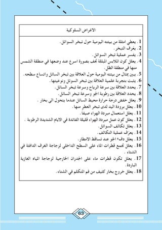 63
‫السلوكية‬ ‫االغراض‬
.‫السوائل‬ ‫تبخر‬ ‫حول‬ ‫اليومية‬ ‫بيئته‬ ‫من‬ ‫امثلة‬ ‫يعطي‬ .1
.‫التبخر‬ ‫رف‬ّ‫ع‬‫ي‬ .2
.‫السوائل‬ ‫تبخر‬ ‫عملية‬ ‫يفسر‬ .3
‫الشمس‬ ‫منطقة‬ ‫في‬ ‫وضعها‬ ‫عند‬ ‫اسرع‬ ‫بصورة‬ ‫جتف‬ ‫املبللة‬ ‫املالبس‬ ‫كون‬ ‫يعلل‬ .4
.‫الظل‬ ‫منطقة‬ ‫في‬ ‫منها‬
.‫سطحه‬ ‫واتساع‬ ‫السائل‬ ‫تبخر‬ ‫بني‬ ‫العالقة‬ ‫حول‬ ‫اليومية‬ ‫بيئته‬ ‫من‬ ‫مبثال‬ ‫يبني‬ .5
.‫ونوعيتها‬ ‫السوئل‬ ‫تبخر‬ ‫بني‬ ‫العالقة‬ ‫علمية‬ ‫بتجربة‬ ‫يثبت‬ .6
.‫السائل‬ ‫تبخر‬ ‫وسرعة‬ ‫الرياح‬ ‫سرعة‬ ‫بني‬ ‫العالقة‬ ‫يحدد‬ .7
.‫السائل‬ ‫تبخر‬ ‫وسرعة‬ ‫اجلو‬ ‫رطوبة‬ ‫بني‬ ‫العالقة‬ ‫يحدد‬ .8
. ‫بخار‬ ‫الى‬ ‫يتحول‬ ‫عندما‬ ‫السائل‬ ‫محيط‬ ‫حرارة‬ ‫درجة‬ ‫خفض‬ ‫يعلل‬ .9
.‫منها‬ ‫العطر‬ ‫تبخر‬ ‫لدى‬ ‫اليد‬ ‫برودة‬ ‫يعلل‬ .10
.ً‫ا‬‫صيف‬ ‫الهواء‬ ‫مبردة‬ ‫استعمال‬ ‫يعلل‬ .11
. ‫الرطوبة‬ ‫الشديدة‬ ‫االيام‬ ‫في‬ ‫الفائدة‬ ‫قليلة‬ ‫الهواء‬ ‫مبردة‬ ‫عمل‬ ‫كون‬ ‫يعلل‬ .12
.‫السوائل‬ ‫تكاثف‬ ‫يعلل‬ .13
.‫التكاثف‬ ‫عملية‬ ‫ف‬ّ‫يعر‬ .14
.‫االمطار‬ ‫تساقط‬ ‫عند‬ ‫اجلو‬ ‫ء‬‫دف‬ ‫يعلل‬ .15
‫في‬ ‫الدافئة‬ ‫الغرف‬ ‫لزجاجة‬ ‫الداخلي‬ ‫السطح‬ ‫على‬ ‫املاء‬ ‫قطرات‬ ‫جتمع‬ ‫يعلل‬ .16
. ‫الشتاء‬
‫الغازية‬ ‫املياه‬ ‫لزجاجة‬ ‫اخلارجية‬ ‫اجلدران‬ ‫على‬ ‫ماء‬ ‫قطرات‬ ‫تكون‬ ‫يعلل‬ .17
.‫الباردة‬
.‫الشتاء‬ ‫في‬ ‫املتكلم‬ ‫فم‬ ‫من‬ ‫كثيف‬ ‫بخار‬ ‫خروج‬ ‫يعلل‬ .18
 