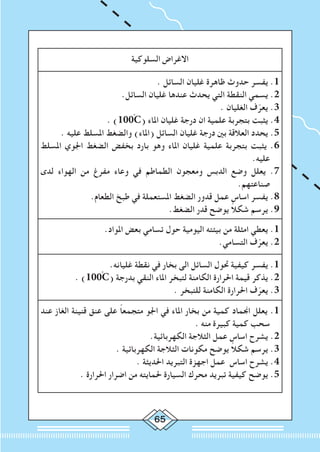 65
‫السلوكية‬ ‫االغراض‬
. ‫السائل‬ ‫غليان‬ ‫ظاهرة‬ ‫حدوث‬ ‫يفسر‬ .1
.‫السائل‬ ‫غليان‬ ‫عندها‬ ‫يحدث‬ ‫التي‬ ‫النقطة‬ ‫يسمي‬ .2
. ‫الغليان‬ ‫ف‬ّ‫يعر‬ .3
. )100ْC( ‫املاء‬ ‫غليان‬ ‫درجة‬ ‫ان‬ ‫علمية‬ ‫بتجربة‬ ‫يثبت‬ .4
. ‫عليه‬ ‫املسلط‬ ‫والضغط‬ )‫(املاء‬ ‫السائل‬ ‫غليان‬ ‫درجة‬ ‫بني‬ ‫العالقة‬ ‫يحدد‬ .5
‫املسلط‬ ‫اجلوي‬ ‫الضغط‬ ‫بخفض‬ ‫بارد‬ ‫وهو‬ ‫املاء‬ ‫غليان‬ ‫علمية‬ ‫بتجربة‬ ‫يثبت‬ .6
.‫عليه‬
‫لدى‬ ‫الهواء‬ ‫من‬ ‫مفرغ‬ ‫وعاء‬ ‫في‬ ‫الطماطم‬ ‫ومعجون‬ ‫الدبس‬ ‫وضع‬ ‫يعلل‬ .7
.‫صناعتهم‬
.‫الطعام‬ ‫طبخ‬ ‫في‬ ‫املستعملة‬ ‫الضغط‬ ‫قدور‬ ‫عمل‬ ‫اساس‬ ‫يفسر‬ .8
.‫الضغط‬ ‫قدر‬ ‫يوضح‬ ً‫ال‬‫شك‬ ‫يرسم‬ .9
.‫املواد‬ ‫بعض‬ ‫تسامي‬ ‫حول‬ ‫اليومية‬ ‫بيئته‬ ‫من‬ ‫امثلة‬ ‫يعطي‬ .1
.‫التسامي‬ ‫ف‬ّ‫يعر‬ .2
.‫غليانه‬ ‫نقطة‬ ‫في‬ ‫بخار‬ ‫الى‬ ‫السائل‬ ‫حتول‬ ‫كيفية‬ ‫يفسر‬ .1
. )100ْC( ‫بدرجة‬ ‫النقي‬ ‫املاء‬ ‫لتبخر‬ ‫الكامنة‬ ‫احلرارة‬ ‫قيمة‬ ‫يذكر‬ .2
. ‫للتبخر‬ ‫الكامنة‬ ‫احلرارة‬ ‫ف‬ّ‫يعر‬ .3
‫عند‬ ‫الغاز‬ ‫قنينة‬ ‫عنق‬ ‫على‬ ً‫ا‬‫متجمع‬ ‫اجلو‬ ‫في‬ ‫املاء‬ ‫بخار‬ ‫من‬ ‫كمية‬ ‫اجنماد‬ ‫يعلل‬ .1
. ‫منه‬ ‫كبيرة‬ ‫كمية‬ ‫سحب‬
.‫الكهربائية‬ ‫الثالجة‬ ‫عمل‬ ‫اساس‬ ‫يشرح‬ .2
. ‫الكهربائية‬ ‫الثالجة‬ ‫مكونات‬ ‫يوضح‬ ً‫ال‬‫شك‬ ‫يرسم‬ .3
. ‫احلديثة‬ ‫التبريد‬ ‫اجهزة‬ ‫عمل‬ ‫اساس‬ ‫يشرح‬ .4
. ‫احلرارة‬ ‫اضرار‬ ‫من‬ ‫حلمايته‬ ‫السيارة‬ ‫محرك‬ ‫تبريد‬ ‫كيفية‬ ‫يوضح‬ .5
 