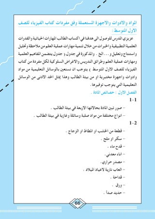 66
‫للصف‬ ‫الفيزياء‬ ‫كتاب‬ ‫مفردات‬ ‫وفق‬ ‫املستعملة‬ ‫واالجهزة‬ ‫واالدوات‬ ‫املواد‬
:‫املتوسط‬ ‫االول‬
‫والقدرات‬‫احلياتية‬‫املهارات‬‫الطالب‬‫اكساب‬‫في‬‫هدفنا‬‫الى‬‫للوصول‬‫املدرس‬‫عزيزي‬
‫وحتليل‬‫مالحظة‬‫من‬‫العلم‬‫عملية‬‫مهارات‬‫تنمية‬‫خالل‬‫من‬‫واخلبرات‬‫التطبيقية‬‫العلمية‬
‫العلمية‬‫املفاهيم‬‫يتضمن‬‫جدول‬(‫جدول‬‫في‬‫واملذكورة‬ .‫الخ‬...‫و‬‫وتعليل‬‫واستنتاج‬
‫كتاب‬ ‫من‬ ‫مفردة‬ ‫لكل‬ ‫السلوكية‬ ‫واالغراض‬ ‫التدريس‬ ‫وطرائق‬ ‫العلم‬ ‫عملية‬ ‫ومهارات‬
‫مواد‬ ‫من‬ ‫التعليمية‬ ‫بالوسائل‬ ‫نستعني‬ ‫ان‬ ‫يتوجب‬ ) ‫املتوسط‬ ‫االول‬ ‫للصف‬ ‫الفيزياء‬
‫الوسائل‬ ‫من‬ ‫االدنى‬ ‫احلد‬ ‫ميثل‬ ‫وهذا‬ ‫الطالب‬ ‫بيئة‬ ‫من‬ ‫او‬ ‫مختبرية‬ ‫واجهزة‬ ‫وادوات‬
.‫توفيرها‬ ‫يتوجب‬ ‫التي‬ ‫التعليمية‬
. ‫املادة‬ ‫خصائص‬ : ‫االول‬ ‫الفصل‬
1-1
. ‫الطالب‬ ‫بيئة‬ ‫في‬ ‫االربعة‬ ‫بحاالتها‬ ‫املادة‬ ‫تبني‬ ‫صور‬ - 	
. ‫الطالب‬ ‫بيئة‬ ‫في‬ ‫وغازية‬ ‫وسائلة‬ ‫صلبة‬ ‫مواد‬ ‫من‬ ‫مختلفة‬ ‫انواع‬ - 	
1-2
. ‫الزجاج‬ ‫او‬ ‫املطاط‬ ‫او‬ ‫اخلشب‬ ‫من‬ ‫قطعة‬ - 	
. ‫ملح‬ ‫او‬ ‫سكر‬ - 	
. ‫ماء‬ ‫قدح‬ - 	
	.‫معدني‬ ‫اناء‬ - 	
.‫حراري‬ ‫مصدر‬ - 	
. ‫امليالد‬ ‫العياد‬ ‫نارية‬ ‫العاب‬ - 	
. ‫قداحة‬ - 	
. ‫ورق‬ - 	
. ‫صدأ‬ ‫حديد‬ - 	
 