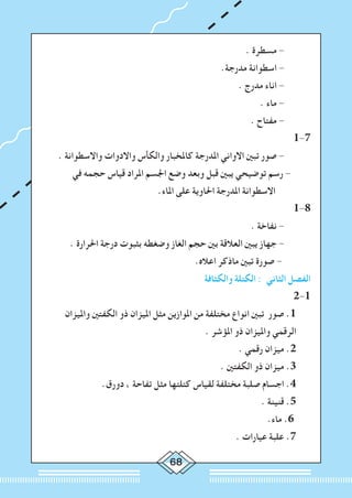 68
. ‫مسطرة‬ - 	
.‫مدرجة‬ ‫اسطوانة‬ - 	
. ‫مدرج‬ ‫اناء‬ - 	
	. ‫ماء‬ - 	
. ‫مفتاح‬ - 	
1-7
. ‫واالسطوانة‬ ‫واالدوات‬ ‫والكأس‬ ‫كاملخبار‬ ‫املدرجة‬ ‫االواني‬ ‫تبني‬ ‫صور‬ - 	
	 ‫في‬ ‫حجمه‬ ‫قياس‬ ‫املراد‬ ‫اجلسم‬ ‫وضع‬ ‫وبعد‬ ‫قبل‬ ‫يبني‬ ‫توضيحي‬ ‫رسم‬ - 	
.‫املاء‬ ‫على‬ ‫احلاوية‬ ‫املدرجة‬ ‫االسطوانة‬ 	
1-8
. ‫نفاخة‬ - 	
. ‫احلرارة‬ ‫درجة‬ ‫بثبوت‬ ‫وضغطه‬ ‫الغاز‬ ‫حجم‬ ‫بني‬ ‫العالقة‬ ‫يبني‬ ‫جهاز‬ - 	
.‫اعاله‬ ‫ماذكر‬ ‫تبني‬ ‫صورة‬ - 	
‫والكثافة‬ ‫الكتلة‬ : ‫الثاني‬ ‫الفصل‬
2-1
‫وامليزان‬ ‫الكفتني‬ ‫ذو‬ ‫امليزان‬ ‫مثل‬ ‫املوازين‬ ‫من‬ ‫مختلفة‬ ‫انواع‬ ‫تبني‬ ‫صور‬ .1 	
. ‫املؤشر‬ ‫ذو‬ ‫وامليزان‬ ‫الرقمي‬
. ‫رقمي‬ ‫ميزان‬ .2 	
. ‫الكفتني‬ ‫ذو‬ ‫ميزان‬ .3 	
.‫دورق‬ ، ‫تفاحة‬ ‫مثل‬ ‫كتلتها‬ ‫لقياس‬ ‫مختلفة‬ ‫صلبة‬ ‫اجسام‬ .4 	
. ‫قنينة‬ .5 	
.‫ماء‬ .6 	
	. ‫عيارات‬ ‫علبة‬ .7 	
 