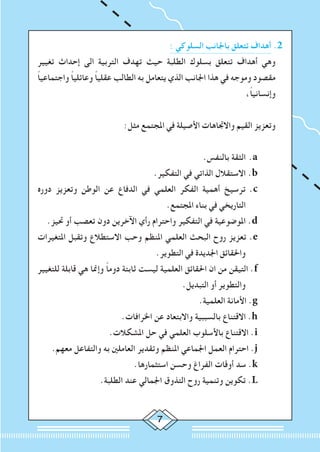 : ‫السلوكي‬ ‫باجلانب‬ ‫تتعلق‬ ‫أهداف‬ .2
‫تغيير‬ ‫إحداث‬ ‫الى‬ ‫التربية‬ ‫تهدف‬ ‫حيث‬ ‫الطلبة‬ ‫بسلوك‬ ‫تتعلق‬ ‫أهداف‬ ‫وهي‬
ً‫ا‬‫واجتماعي‬ ً‫ا‬‫وعائلي‬ ً‫ا‬‫عقلي‬ ‫الطالب‬ ‫به‬ ‫يتعامل‬ ‫الذي‬ ‫اجلانب‬ ‫هذا‬ ‫في‬ ‫وموجه‬ ‫مقصود‬
،ً‫ا‬‫وإنساني‬
:‫مثل‬ ‫املجتمع‬ ‫في‬ ‫األصيلة‬ ‫واالجتاهات‬ ‫القيم‬ ‫وتعزيز‬
.‫بالنفس‬ ‫الثقة‬ 	.a
.‫التفكير‬ ‫في‬ ‫الذاتي‬ ‫االستقالل‬ 	.b
‫دوره‬ ‫وتعزيز‬ ‫الوطن‬ ‫عن‬ ‫الدفاع‬ ‫في‬ ‫العلمي‬ ‫الفكر‬ ‫أهمية‬ ‫ترسيخ‬ 	.c
.‫املجتمع‬ ‫بناء‬ ‫في‬ ‫التاريخي‬
.‫حتيز‬ ‫أو‬ ‫تعصب‬ ‫دون‬ ‫اآلخرين‬ ‫رأي‬ ‫واحترام‬ ‫التفكير‬ ‫في‬ ‫املوضوعية‬ 	.d
‫املتغيرات‬ ‫وتقبل‬ ‫االستطالع‬ ‫وحب‬ ‫املنظم‬ ‫العلمي‬ ‫البحث‬ ‫روح‬ ‫تعزيز‬ .e
.‫التطوير‬ ‫في‬ ‫اجلديدة‬ ‫واحلقائق‬
‫للتغيير‬ ‫قابلة‬ ‫هي‬ ‫وإمنا‬ ً‫ا‬‫دوم‬ ‫ثابتة‬ ‫ليست‬ ‫العلمية‬ ‫احلقائق‬ ‫ان‬ ‫من‬ ‫التيقن‬ .f
.‫التبديل‬ ‫أو‬ ‫والتطوير‬
.‫العلمية‬ ‫األمانة‬ .g
.‫اخلرافات‬ ‫عن‬ ‫واالبتعاد‬ ‫بالسببية‬ ‫االقتناع‬ .h
.‫املشكالت‬ ‫حل‬ ‫في‬ ‫العلمي‬ ‫باألسلوب‬ ‫االقتناع‬ .i
.‫معهم‬ ‫والتفاعل‬ ‫به‬ ‫العاملني‬ ‫وتقدير‬ ‫املنظم‬ ‫اجلماعي‬ ‫العمل‬ ‫احترام‬ .j
.‫استثمارها‬ ‫وحسن‬ ‫الفراغ‬ ‫أوقات‬ ‫سد‬ .k
.‫الطلبة‬ ‫عند‬ ‫اجلمالي‬ ‫التذوق‬ ‫روح‬ ‫وتنمية‬ ‫تكوين‬ .L
 