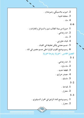 73
. )‫(صوندة‬ ‫بالستيكي‬ ‫انبوب‬ .2
. ‫طبية‬ ‫محقنة‬ .3
. ‫ماء‬ .4
4-6
. )‫والغازات‬ ‫(السوائل‬ ‫تبني‬ ‫الطالب‬ ‫بيئة‬ ‫من‬ ‫صورة‬ .1
. ‫زجاجي‬ ‫اناء‬ .2
. ‫ماء‬ .3
. ‫حلزوني‬ ‫قبان‬ .4
. ‫القبان‬ ‫في‬ ‫تعليقة‬ ‫ميكن‬ ‫معدني‬ ‫جسم‬ .5
. ‫املاء‬ ‫في‬ ‫مغمور‬ ‫جسم‬ ‫على‬ ‫املؤثرة‬ ‫القوى‬ ‫يوضح‬ ‫رسم‬ .6
‫احلرارة‬ ‫ودرجة‬ ‫احلرارة‬ : ‫اخلامس‬ ‫الفصل‬
5-1
.‫زجاجي‬ ‫اناء‬ .1
. ‫بارد‬ ‫ماء‬ .2
. ‫حديد‬ ‫قطعة‬ .3
. ‫حراري‬ ‫مصدر‬ .4
. ‫ماسك‬ .5
5-2
. ‫قداحة‬ .1
.‫محرار‬ .2
5-3
. ‫السيليزي‬ ‫احملرار‬ ‫في‬ ‫الزئبق‬ ‫متدد‬ ‫يوضح‬ ‫رسم‬ .1
. ‫محرار‬ .2
 