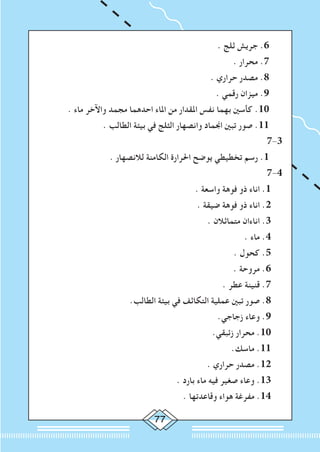77
. ‫ثلج‬ ‫جريش‬ .6
. ‫محرار‬ .7
. ‫حراري‬ ‫مصدر‬ .8
. ‫رقمي‬ ‫ميزان‬ .9
. ‫ماء‬ ‫واآلخر‬ ‫مجمد‬ ‫احدهما‬ ‫املاء‬ ‫من‬ ‫املقدار‬ ‫نفس‬ ‫بهما‬ ‫كأسني‬ .10
. ‫الطالب‬ ‫بيئة‬ ‫في‬ ‫الثلج‬ ‫وانصهار‬ ‫اجنماد‬ ‫تبني‬ ‫صور‬ .11
7-3
. ‫لالنصهار‬ ‫الكامنة‬ ‫احلرارة‬ ‫يوضح‬ ‫تخطيطي‬ ‫رسم‬ .1
7-4
. ‫واسعة‬ ‫فوهة‬ ‫ذو‬ ‫اناء‬ .1
. ‫ضيقة‬ ‫فوهة‬ ‫ذو‬ ‫اناء‬ .2
. ‫متماثالن‬ ‫اناءان‬ .3
. ‫ماء‬ .4
. ‫كحول‬ .5
. ‫مروحة‬ .6
. ‫عطر‬ ‫قنينة‬ .7
.‫الطالب‬ ‫بيئة‬ ‫في‬ ‫التكاثف‬ ‫عملية‬ ‫تبني‬ ‫صور‬ .8
.‫زجاجي‬ ‫وعاء‬ .9
.‫زئبقي‬ ‫محرار‬ .10
.‫ماسك‬ .11
. ‫حراري‬ ‫مصدر‬ .12
. ‫بارد‬ ‫ماء‬ ‫فيه‬ ‫صغير‬ ‫وعاء‬ .13
. ‫وقاعدتها‬ ‫هواء‬ ‫مفرغة‬ .14
 