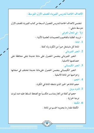 :‫املتوسط‬ ‫االول‬ ‫للصف‬ ‫الفيزياء‬ ‫لتدريس‬ ‫اخلاصة‬ ‫االهداف‬
‫االول‬ ‫للصف‬ ‫الفيزياء‬ ‫كتاب‬ ‫من‬ ‫السبعة‬ ‫الفصول‬ ‫لتدريس‬ ‫اخلاصة‬ ‫االهداف‬ ‫تتضمن‬
-:‫مايلي‬ ‫متوسط‬
: ‫املعرفي‬ ‫املجال‬ ‫في‬ : ً‫ال‬‫او‬
-:‫اآلتية‬ ‫العلمية‬ ‫والتعميمات‬ ‫باملفاهيم‬ ‫الطلبة‬ ‫تزويد‬ -
:‫املادة‬ .1
. ‫كتلة‬ ‫وله‬ ‫الكون‬ ‫من‬ ً‫ا‬‫حيز‬ ‫مايشغل‬ ‫كل‬ ‫املادة‬ 	
: ‫الفيزيائي‬ ‫التغير‬ .2
‫على‬ ‫محافظة‬ ‫تبقى‬ ‫جديدة‬ ‫مادة‬ ‫على‬ ‫احلصول‬ ‫يتضمن‬ ‫الفيزيائي‬ ‫التغير‬ 		
.‫االصلية‬ ‫خصائصها‬
:‫الكيميائي‬ ‫التغير‬ .3
‫صفاتها‬ ‫في‬ ‫تختلف‬ ‫جديدة‬ ‫علىمادة‬ ‫احلصول‬ ‫يتضمن‬ ‫الكيميائي‬ ‫التغير‬ 		
. ‫االصلية‬ ‫املادة‬ ‫عن‬ ‫وخواصها‬
: ‫احلجم‬ .4
.‫الكون‬ ‫في‬ ‫املادة‬ ‫تشغله‬ ‫الذي‬ ‫احليز‬ ‫هو‬ ‫املادة‬ ‫حجم‬ 	
:‫بويل‬ ‫قانون‬ .5
‫ثبوت‬ ‫عند‬ ‫عليه‬ ‫املسلط‬ ‫الضغط‬ ‫مع‬ ً‫ا‬‫عكسي‬ ‫يتناسب‬ ‫الغاز‬ ‫من‬ ‫كتلة‬ ‫اي‬ ‫حجم‬ 		
. ‫احلرارة‬ ‫درجة‬
: ‫الكتلة‬ .6
. ‫املادة‬ ‫من‬ ‫اجلسم‬ ‫يحتويه‬ ‫ما‬ ‫مقدار‬ ‫الكتلة‬ 	
 