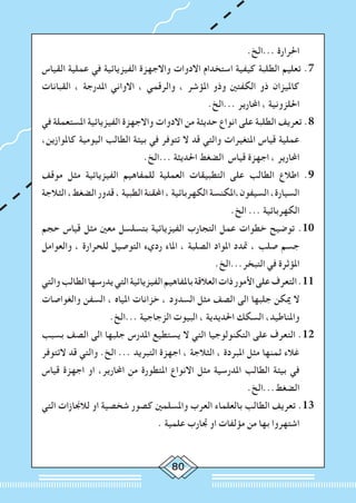 80
.‫...الخ‬ ‫احلرارة‬
‫القياس‬ ‫عملية‬ ‫في‬ ‫الفيزيائية‬ ‫واالجهزة‬ ‫االدوات‬ ‫استخدام‬ ‫كيفية‬ ‫الطلبة‬ ‫تعليم‬ .7
‫القبانات‬ ، ‫املدرجة‬ ‫االواني‬ ، ‫والرقمي‬ ، ‫املؤشر‬ ‫وذو‬ ‫الكفتني‬ ‫ذو‬ ‫كامليزان‬
.‫...الخ‬ ‫احملارير‬ ، ‫احللزونية‬
‫في‬ ‫املستعملة‬ ‫الفيزيائية‬ ‫واالجهزة‬ ‫االدوات‬ ‫من‬ ‫حديثة‬ ‫انواع‬ ‫على‬ ‫الطلبة‬ ‫تعريف‬ .8
،‫كاملوازين‬ ‫اليومية‬ ‫الطالب‬ ‫بيئة‬ ‫في‬ ‫تتوفر‬ ‫ال‬ ‫قد‬ ‫والتي‬ ‫املتغيرات‬ ‫قياس‬ ‫عملية‬
.‫...الخ‬ ‫احلديثة‬ ‫الضغط‬ ‫قياس‬ ‫اجهزة‬ ، ‫احملارير‬
‫موقف‬ ‫مثل‬ ‫الفيزيائية‬ ‫للمفاهيم‬ ‫العملية‬ ‫التطبيقات‬ ‫على‬ ‫الطالب‬ ‫اطالع‬ .9
‫الثالجة‬ ،‫الضغط‬ ‫قدور‬ ، ‫الطبية‬ ‫احملقنة‬ ، ‫الكهربائية‬ ‫السيفون،املكنسة‬ ،‫السيارة‬
.‫الخ‬ ... ‫الكهربائية‬
‫حجم‬ ‫قياس‬ ‫مثل‬ ‫معني‬ ‫بتسلسل‬ ‫الفيزيائية‬ ‫التجارب‬ ‫عمل‬ ‫خطوات‬ ‫توضيح‬ .10
‫والعوامل‬ ، ‫للحرارة‬ ‫التوصيل‬ ‫رديء‬ ‫املاء‬ ، ‫الصلبة‬ ‫املواد‬ ‫متدد‬ ، ‫صلب‬ ‫جسم‬
.‫التبخر...الخ‬ ‫في‬ ‫املؤثرة‬
‫والتي‬‫الطالب‬‫يدرسها‬‫التي‬‫الفيزيائية‬‫باملفاهيم‬‫العالقة‬‫ذات‬‫األمور‬‫على‬‫التعرف‬.11
‫والغواصات‬ ‫السفن‬ ، ‫املياه‬ ‫خزانات‬ ، ‫السدود‬ ‫مثل‬ ‫الصف‬ ‫الى‬ ‫جلبها‬ ‫ميكن‬ ‫ال‬
.‫...الخ‬ ‫الزجاجية‬ ‫البيوت‬ ، ‫احلديدية‬ ‫السكك‬ ،‫واملناطيد‬
‫بسبب‬ ‫الصف‬ ‫الى‬ ‫جلبها‬ ‫املدرس‬ ‫يستطيع‬ ‫ال‬ ‫التي‬ ‫التكنولوجيا‬ ‫على‬ ‫التعرف‬ .12
‫التتوفر‬ ‫قد‬ ‫والتي‬ .‫الخ‬ ... ‫التبريد‬ ‫اجهزة‬ ، ‫الثالجة‬ ، ‫املبردة‬ ‫مثل‬ ‫ثمنها‬ ‫غالء‬
‫قياس‬ ‫اجهزة‬ ‫او‬ ،‫احملارير‬ ‫من‬ ‫املتطورة‬ ‫االنواع‬ ‫مثل‬ ‫املدرسية‬ ‫الطالب‬ ‫بيئة‬ ‫في‬
.‫الضغط...الخ‬
‫التي‬ ‫لالجنازات‬ ‫او‬ ‫شخصية‬ ‫كصور‬ ‫واملسلمني‬ ‫العرب‬ ‫بالعلماء‬ ‫الطالب‬ ‫تعريف‬ .13
. ‫علمية‬ ‫جتارب‬ ‫او‬ ‫مؤلفات‬ ‫من‬ ‫بها‬ ‫اشتهروا‬
 