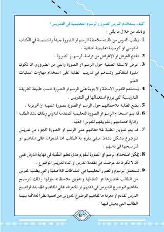 81
‫التدريس؟‬ ‫في‬ ‫التعليمية‬ ‫والرسوم‬ ‫الصور‬ ‫املدرس‬ ‫يستخدم‬ ‫كيف‬
: ‫يأتي‬ ‫ما‬ ‫خالل‬ ‫من‬ ‫وذلك‬
‫الكتاب‬ ‫في‬ ‫واملتضمنة‬ ً‫ا‬‫جيد‬ ‫الصورة‬ ‫او‬ ‫الرسم‬ ‫مالحظة‬ ‫طلبته‬ ‫من‬ ‫املدرس‬ ‫يطلب‬ .1
. ‫اضافية‬ ‫تعليمية‬ ‫كوسيلة‬ ‫او‬ ‫املدرسي‬
.‫الصورة‬ ‫او‬ ‫الرسم‬ ‫دراسة‬ ‫من‬ ‫االغراض‬ ‫او‬ ‫الغرض‬ ‫تقدمي‬ .2
‫تكون‬ ‫ان‬ ‫الضروري‬ ‫من‬ ‫والتي‬ ‫الصورة‬ ‫او‬ ‫الرسم‬ ‫حول‬ ‫الصفية‬ ‫االسئلة‬ ‫عرض‬ .3
‫عمليات‬ ‫مهارات‬ ‫استخدام‬ ‫على‬ ‫الطلبة‬ ‫تدريب‬ ‫في‬ ‫وتساهم‬ ‫للتفكير‬ ‫مثيرة‬
. ‫العلم‬
‫الطريقة‬ ‫طبيعة‬ ‫حسب‬ ‫الصورة‬ ‫او‬ ‫الرسم‬ ‫على‬ ‫واالجوبة‬ ‫االسئلة‬ ‫املدرس‬ ‫يستخدم‬ .4
. ‫التدريس‬ ‫في‬ ‫استعمالها‬ ‫يروم‬ ‫التي‬ ‫التدريسية‬
. ‫حتريرية‬ ‫او‬ ‫شفهية‬ ‫بصورة‬ ‫اوالصورة‬ ‫الرسم‬ ‫حول‬ ‫مالحظاتهم‬ ‫الطلبة‬ ‫يضع‬ .5
‫الطلبة‬ ‫لشد‬ ‫وذلك‬ ‫للدرس‬ ‫كمقدمة‬ ‫التعليمية‬ ‫الصورة‬ ‫او‬ ‫الرسم‬ ‫استخدام‬ ‫يتم‬ ‫قد‬ .6
.‫اجلديد‬ ‫للدرس‬ ‫وتشويقهم‬ ‫اهتمامهم‬ ‫واثارة‬
‫تدريس‬ ‫من‬ ‫كجزء‬ ‫الصورة‬ ‫او‬ ‫الرسم‬ ‫على‬ ‫ملالحظاتهم‬ ‫الطلبة‬ ‫تدوين‬ ‫يتم‬ ‫قد‬ .7
‫او‬ ‫املفاهيم‬ ‫على‬ ‫للتعرف‬ ‫اما‬ ‫الطالب‬ ‫به‬ ‫يقوم‬ ‫صفي‬ ‫نشاط‬ ‫بشكل‬ ‫املوضوع‬
. ‫ذهنهم‬ ‫في‬ ‫لترسيخها‬
‫على‬ ‫الدرس‬ ‫نهاية‬ ‫في‬ ‫الطلبة‬ ‫تعلم‬ ‫مدى‬ ‫لتقومي‬ ‫الصورة‬ ‫او‬ ‫الرسم‬ ‫استخدام‬ ‫ميكن‬ .8
. ‫املوضوع‬ ‫تدريس‬ ‫اثناء‬ ‫او‬ ‫الدرس‬ ‫مقدمة‬ ‫في‬ ‫عرضت‬ ‫قد‬ ‫تكون‬ ‫ال‬ ‫ان‬
‫املدرس‬ ‫يطلب‬ ‫والتي‬ ‫الالصفية‬ ‫النشاطات‬ ‫في‬ ‫التعليمية‬ ‫والصور‬ ‫الرسوم‬ ‫تستعمل‬ .9
‫لترسيخ‬ ‫وذلك‬ ‫حولها‬ ‫مالحظاته‬ ‫وتدوين‬ ‫التقاطها‬ ‫او‬ ‫حتضيرها‬ ‫الطالب‬ ‫من‬
‫ملواضيع‬ ‫اجلديدة‬ ‫املفاهيم‬ ‫على‬ ‫للتعرف‬ ‫او‬ ‫ذهنهم‬ ‫في‬ ‫املدروس‬ ‫املوضوع‬ ‫مفاهيم‬
‫ببيئة‬ ‫لعالقته‬ ً‫ا‬‫نظر‬ ‫اهمية‬ ‫من‬ ‫املدروس‬ ‫املوضوع‬ ‫ملفاهيم‬ ‫ما‬ ‫معرفة‬ ‫او‬ ‫القادم‬ ‫الدرس‬
. ‫فيها‬ ‫يعيش‬ ‫التي‬ ‫الطالب‬
 