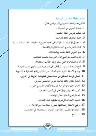 82
‫اليومية‬ ‫التدريس‬ ‫عناصرخطة‬
:‫خالل‬ ‫من‬ ‫اليومية‬ ‫التدريس‬ ‫خطة‬ ‫اهمية‬ ‫تكمن‬
. ‫النسيان‬ ‫من‬ ‫املدرس‬ ‫حماية‬ .1
.‫العلمية‬ ‫املادة‬ ‫تدريس‬ ‫تنظيم‬ .2
.‫الدراسية‬ ‫املادة‬ ‫محتوى‬ ‫حتليل‬ .3
.‫التدريسية‬ ‫العملية‬ ‫مستلزمات‬ ‫جميع‬ ‫حتديد‬ ‫في‬ ‫السلوكية‬ ‫االغراض‬ ‫استعمال‬ .4
. ‫للمادة‬ ‫االثرائية‬ ‫االسئلة‬ ‫او‬ ‫املعلومات‬ ‫كتابة‬ .5
.‫وبامكاناته‬ ‫بنفسه‬ ‫الثقة‬ ‫املدرس‬ ‫منح‬ .6
.‫للطالب‬ ‫بالنسبة‬ ‫الدراسية‬ ‫املادة‬ ‫مواضيع‬ ‫اهمية‬ ‫حتديد‬ .7
.ً‫ال‬‫مستقب‬ ‫الطالب‬ ‫بها‬ ‫سيقوم‬ ‫التي‬ ‫النشاطات‬ ‫حتديد‬ .8
.‫املدرسة‬ ‫شعب‬ ‫بني‬ ‫التعليمية‬ ‫الفرص‬ ‫في‬ ‫ليكافىء‬ ‫للمدرس‬ ‫الفرصة‬ ‫متنح‬ .9
.‫السنوية‬ ‫ام‬ ‫الفصلية‬ ‫ام‬ ‫الشهرية‬ ‫سواء‬ ‫الطالب‬ ‫تعلم‬ ‫لتقومي‬ ‫االسئلة‬ ‫وضع‬ .10
.‫الدرس‬ ‫في‬ ‫الواردة‬ ‫املعلومات‬ ‫بعض‬ ‫صحة‬ ‫من‬ ‫للتحقق‬ ‫فرصة‬ ‫تعطي‬ .11
.‫للدرس‬ ‫املخصص‬ ‫للزمن‬ ‫املناسبة‬ ‫املادة‬ ‫مقدار‬ ‫حتديد‬ .12
.‫املقرر‬ ‫املدرسي‬ ‫للكتاب‬ ‫جديدة‬ ‫اثرائية‬ ‫معلومات‬ ‫اضافة‬ .13
. ‫االهداف‬ ‫حتقيق‬ ‫في‬ ‫واالرجتال‬ ‫العشوائية‬ ‫جتنب‬ .14
.‫واخلطأ‬ ‫باحملاولة‬ ‫التعلم‬ ‫من‬ ‫احلماية‬ .15
.‫الطالب‬ ‫لدى‬ ‫حتقيقها‬ ‫املرغوب‬ ‫االهداف‬ ‫حتديد‬ .16
. ‫االرجتال‬ ‫من‬ ‫بدل‬ ‫جيدة‬ ‫بصورة‬ ‫وصياغتها‬ ‫االسئلة‬ ‫وضع‬ .17
.‫التدريس‬ ‫في‬ ‫املستخدمة‬ ‫والوسائل‬ ‫والطرائق‬ ‫االساليب‬ ‫كتابة‬ . 18
.‫الخ‬ ... . 19
 