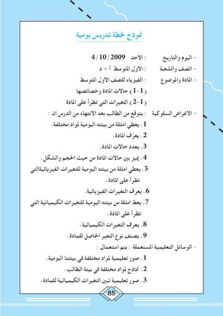 85
‫يومية‬ ‫تدريس‬ ‫خلطة‬ ‫منوذج‬
4/10/2009 ‫االحد‬ : 	‫والتاريخ‬ ‫اليوم‬ -
‫د‬ + ‫أ‬ ‫املتوسط‬ ‫االول‬ : 	‫والشعبة‬ ‫الصف‬ -
‫املتوسط‬ ‫االول‬ ‫للصف‬ ‫الفيزياء‬ : 	 ‫واملوضوع‬ ‫املادة‬ -
‫وخصائصها‬ ‫املادة‬ ‫حاالت‬ )1-1( 			
‫املادة‬ ‫على‬ ‫تطرأ‬ ‫التي‬ ‫التغيرات‬ )2-1( 			
: ‫ان‬ ‫الدرس‬ ‫من‬ ‫االنتهاء‬ ‫بعد‬ ‫الطالب‬ ‫من‬ ‫يتوقع‬ : 	‫ة‬‫السلوكي‬ ‫االغراض‬ -
.‫مختلفة‬ ‫ملواد‬ ‫اليومية‬ ‫بيئته‬ ‫من‬ ‫امثلة‬ ‫يعطي‬ .1 			
.‫املادة‬ ‫ف‬ّ‫يعر‬ .2 			
.‫املادة‬ ‫حاالت‬ ‫يعدد‬ .3 			
.‫والشكل‬ ‫احلجم‬ ‫حيث‬ ‫من‬ ‫املادة‬ ‫حاالت‬ ‫بني‬ ‫مييز‬ .4 			
	 ‫الفيزيائيةالتي‬ ‫للتغيرات‬ ‫اليومية‬ ‫بيئته‬ ‫من‬ ‫امثلة‬ ‫يعطي‬ .5 			
.‫املادة‬ ‫على‬ ‫تطرأ‬ 			
.‫الفيزيائية‬ ‫التغيرات‬ ‫يعرف‬ .6 		
	 ‫التي‬ ‫الكيميائية‬ ‫للتغيرات‬ ‫اليومية‬ ‫بيئته‬ ‫من‬ ‫امثلة‬ ‫يعط‬ .7 			
.‫املادة‬ ‫على‬ ‫تطرأ‬ 			
.‫الكيميائية‬ ‫التغيرات‬ ‫يعرف‬ .8 			
.‫للمادة‬ ‫احلاصل‬ ‫التغير‬ ‫نوع‬ ‫يصنف‬ .9 			
: ‫استعمال‬ ‫يتم‬ : ‫املستعملة‬ ‫التعليمية‬ ‫الوسائل‬ -
.‫اليومية‬ ‫بيئتنا‬ ‫في‬ ‫مختلفة‬ ‫ملواد‬ ‫تعليمية‬ ‫صور‬ .1 			
.‫الطالب‬ ‫بيئة‬ ‫في‬ ‫مختلفة‬ ‫ملواد‬ ‫مناذج‬ .2 			
.‫للمادة‬ ‫الكيميائية‬ ‫التغيرات‬ ‫تبني‬ ‫تعليمية‬ ‫صور‬ .3 			
 