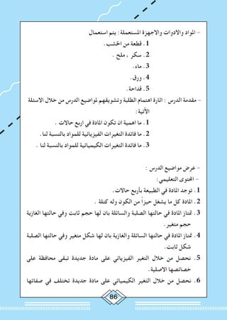 86
‫استعمال‬ ‫يتم‬ :‫املستعملة‬ ‫واالجهزة‬ ‫واالدوات‬ ‫املواد‬ -
.‫اخلشب‬ ‫من‬ ‫قطعة‬ .1 			
. ‫ملح‬ ، ‫سكر‬ .2 			
.‫ماء‬ .3 			
.‫ورق‬ .4 			
.‫قداحة‬ .5 			
	‫االسئلة‬ ‫خالل‬ ‫من‬ ‫الدرس‬ ‫ملواضيع‬ ‫وتشويقهم‬ ‫الطلبة‬ ‫اهتمام‬ ‫اثارة‬ : ‫الدرس‬ ‫مقدمة‬ -
:‫اآلتية‬ 			
. ‫حاالت‬ ‫اربع‬ ‫في‬ ‫املادة‬ ‫تكون‬ ‫ان‬ ‫اهمية‬ ‫ما‬ .1 			
.‫لنا‬ ‫بالنسبة‬ ‫للمواد‬ ‫الفيزيائية‬ ‫التغيرات‬ ‫فائدة‬ ‫ما‬ .2 			
. ‫لنا‬ ‫بالنسبة‬ ‫للمواد‬ ‫الكيميائية‬ ‫التغيرات‬ ‫فائدة‬ ‫ما‬ .3 			
: ‫الدرس‬ ‫مواضيع‬ ‫عرض‬ -
:‫التعليمي‬ ‫احملتوى‬ -
.‫حاالت‬ ‫بأربع‬ ‫الطبيعة‬ ‫في‬ ‫املادة‬ ‫توجد‬ .1
. ‫كتلة‬ ‫وله‬ ‫الكون‬ ‫من‬ ً‫ا‬‫حيز‬ ‫يشغل‬ ‫ما‬ ‫كل‬ ‫املادة‬ .2
‫الغازية‬ ‫حالتها‬ ‫وفي‬ ‫ثابت‬ ‫حجم‬ ‫لها‬ ‫بان‬ ‫والسائلة‬ ‫الصلبة‬ ‫حالتها‬ ‫في‬ ‫املادة‬ ‫متتاز‬ .3
.‫متغير‬ ‫حجم‬
‫الصلبة‬ ‫حالتها‬ ‫وفي‬ ‫متغير‬ ‫شكل‬ ‫لها‬ ‫بان‬ ‫والغازية‬ ‫السائلة‬ ‫حالتها‬ ‫في‬ ‫املادة‬ ‫متتاز‬ .4
.‫ثابت‬ ‫شكل‬
‫على‬ ‫محافظة‬ ‫تبقى‬ ‫جديدة‬ ‫مادة‬ ‫على‬ ‫الفيزيائي‬ ‫التغير‬ ‫خالل‬ ‫من‬ ‫نحصل‬ .5
.‫االصلية‬ ‫خصائصها‬
‫صفاتها‬ ‫في‬ ‫تختلف‬ ‫جديدة‬ ‫مادة‬ ‫على‬ ‫الكيميائي‬ ‫التغير‬ ‫خالل‬ ‫من‬ ‫نحصل‬ .6
 