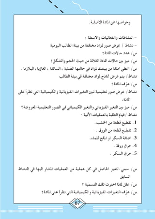 87
.‫االصلية‬ ‫املادة‬ ‫عن‬ ‫وخواصها‬
: ‫واالسئلة‬ ‫والفعاليات‬ ‫النشاطات‬ -
‫اليومية‬ ‫الطالب‬ ‫بيئة‬ ‫من‬ ‫مختلفة‬ ‫ملواد‬ ‫صور‬ ‫عرض‬ / ‫نشاط‬ -
‫املادة؟‬ ‫حاالت‬ ‫عدد‬ /‫س‬
‫والشكل؟‬ ‫احلجم‬ ‫حيث‬ ‫من‬ ‫الثالثة‬ ‫املادة‬ ‫حاالت‬ ‫بني‬ ‫ميز‬ /‫س‬
. ‫البالزما‬ ،‫الغازية‬ ، ‫السائلة‬ ، ‫الصلبة‬ ‫حالتها‬ ‫في‬ ‫ملواد‬ ‫بيئتك‬ ‫من‬ ‫امثلة‬ ‫اعطي‬ /‫س‬
‫الطالب‬ ‫بيئة‬ ‫في‬ ‫مختلفة‬ ‫ملواد‬ ‫مناذج‬ ‫عرض‬ ‫يتم‬ /‫نشاط‬
‫املادة؟‬ ‫ف‬ّ‫عر‬ /‫س‬
‫على‬ ‫تطرأ‬ ‫التي‬ ‫والكيميائية‬ ‫الفيزيائية‬ ‫التغيرات‬ ‫تبني‬ ‫تعليمية‬ ‫صور‬ ‫عرض‬ /‫نشاط‬
.‫املادة‬
‫املعروضة؟‬ ‫التعليمية‬ ‫الصور‬ ‫في‬ ‫الكيميائي‬ ‫والتغير‬ ‫الفيزيائي‬ ‫التغير‬ ‫بني‬ ‫ميز‬ /‫س‬
: ‫اآلتية‬ ‫بالعمليات‬ ‫الطلبة‬ ‫/قيام‬ ‫نشاط‬
.‫اخلشب‬ ‫من‬ ‫قطعة‬ ‫تقطيع‬ .1
. ‫الورق‬ ‫من‬ ‫قطعة‬ ‫تقطيع‬ .2
.‫للماء‬ ‫امللح‬ ‫او‬ ‫السكر‬ ‫اضافة‬ .3
. ‫ورقة‬ ‫حرق‬ .4
. ‫السكر‬ ‫حرق‬ .5
‫النشاط‬ ‫في‬ ‫اليها‬ ‫املشار‬ ‫العمليات‬ ‫من‬ ‫عملية‬ ‫كل‬ ‫في‬ ‫احلاصل‬ ‫التغير‬ ‫سمي‬ /‫س‬
‫السابق‬
‫؟‬ ‫التسمية‬ ‫تلك‬ ‫اخترت‬ ‫ملاذا‬ ‫علل‬ /‫س‬
‫املادة؟‬ ‫على‬ ‫تطرأ‬ ‫التي‬ ‫والكيميائية‬ ‫الفيزيائية‬ ‫التغيرات‬ ‫ف‬ّ‫عر‬ /‫س‬
 