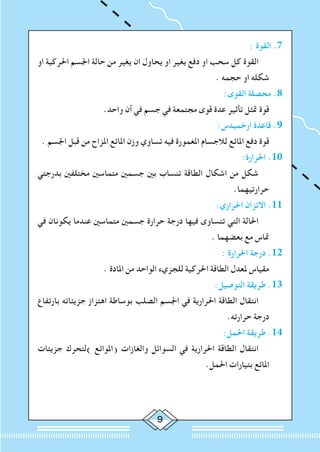 : ‫القوة‬ .7
‫او‬ ‫احلركية‬ ‫اجلسم‬ ‫حالة‬ ‫من‬ ‫يغير‬ ‫ان‬ ‫يحاول‬ ‫او‬ ‫يغير‬ ‫دفع‬ ‫او‬ ‫سحب‬ ‫كل‬ ‫القوة‬ 		
. ‫حجمه‬ ‫او‬ ‫شكله‬
:‫القوى‬ ‫محصلة‬ .8
.‫واحد‬ ‫آن‬ ‫في‬ ‫جسم‬ ‫في‬ ‫مجتمعة‬ ‫قوى‬ ‫عدة‬ ‫تأثير‬ ‫متثل‬ ‫قوة‬ 	
:‫ارخميدس‬ ‫قاعدة‬ .9
. ‫اجلسم‬ ‫قبل‬ ‫من‬ ‫املزاح‬ ‫املائع‬ ‫وزن‬ ‫تساوي‬ ‫فيه‬ ‫املغمورة‬ ‫لالجسام‬ ‫املائع‬ ‫دفع‬ ‫قوة‬ 	
:‫احلرارة‬ .10
‫بدرجتي‬ ‫مختلفني‬ ‫متماسني‬ ‫جسمني‬ ‫بني‬ ‫تنساب‬ ‫الطاقة‬ ‫اشكال‬ ‫من‬ ‫شكل‬ 		
.‫حرارتيهما‬
:‫احلراري‬ ‫االتزان‬ .11
‫في‬ ‫يكونان‬ ‫عندما‬ ‫متماسني‬ ‫جسمني‬ ‫حرارة‬ ‫درجة‬ ‫فيها‬ ‫تتساوى‬ ‫التي‬ ‫احلالة‬ 		
. ‫بعضهما‬ ‫مع‬ ‫متاس‬
: ‫احلرارة‬ ‫درجة‬ .12
. ‫املادة‬ ‫من‬ ‫الواحد‬ ‫للجزيء‬ ‫احلركية‬ ‫الطاقة‬ ‫ملعدل‬ ‫مقياس‬ 	
:‫التوصيل‬ ‫طريقة‬ .13
‫بارتفاع‬ ‫جزيئاته‬ ‫اهتزاز‬ ‫بوساطة‬ ‫الصلب‬ ‫اجلسم‬ ‫في‬ ‫احلرارية‬ ‫الطاقة‬ ‫انتقال‬ 		
.‫حرارته‬ ‫درجة‬
:‫احلمل‬ ‫طريقة‬ .14
‫جزيئات‬ ‫)لتحرك‬ ‫(املوائع‬ ‫والغازات‬ ‫السوائل‬ ‫في‬ ‫احلرارية‬ ‫الطاقة‬ ‫انتقال‬ 		
.‫احلمل‬ ‫بتيارات‬ ‫املائع‬
 