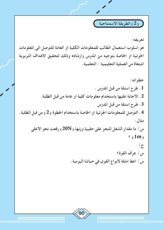 90
‫االستنتاجية‬ ‫الطريقة‬ )2(
:‫تعريفه‬
‫املعلومات‬ ‫الى‬ ‫للتوصل‬ ‫العامة‬ ‫او‬ ‫الكلية‬ ‫للمعلومات‬ ‫الطالب‬ ‫استعمال‬ ‫اسلوب‬ ‫هو‬
‫التربوية‬ ‫االهداف‬ ‫لتحقيق‬ ‫وذلك‬ ‫وارشاده‬ ‫املدرس‬ ‫من‬ ‫بتوجيه‬ ‫اخلاصة‬ ‫او‬ ‫اجلزئية‬
.‫التعلمية‬ - ‫التعليمية‬ ‫العملية‬ ‫من‬ ‫املبتغاة‬
:‫خطواته‬
. ‫املدرس‬ ‫قبل‬ ‫من‬ ‫اسئلة‬ ‫طرح‬ .1
.‫الطلبة‬ ‫قبل‬ ‫من‬ ‫عامة‬ ‫او‬ ‫كلية‬ ‫معلومات‬ ‫باستخدام‬ ‫عليها‬ ‫االجابة‬ .2
‫املدرس‬ ‫قبل‬ ‫من‬ ‫اسئلة‬ ‫طرح‬ .3
.‫الطلبة‬ ‫قبل‬ ‫من‬ )2( ‫اخلطوة‬ ‫باستخدام‬ ‫اخلاصة‬ ‫او‬ ‫اجلزئية‬ ‫للمعلومات‬ ‫التوصل‬ .4
:‫مثال‬
‫االعلى‬ ‫نحو‬ ‫رفعت‬ )20N( ‫وزنها‬ ‫حقيبة‬ ‫على‬ ‫املنجز‬ ‫الشغل‬ ‫مقدار‬ ‫ما‬ /‫س‬
‫؟‬ )1m(
/‫ج‬
‫القوة؟‬ ‫عرف‬ /‫س‬
.‫اليومية‬ ‫حياتنا‬ ‫في‬ ‫القوى‬ ‫النواع‬ ‫امثلة‬ ‫اعط‬ /‫س‬
 
