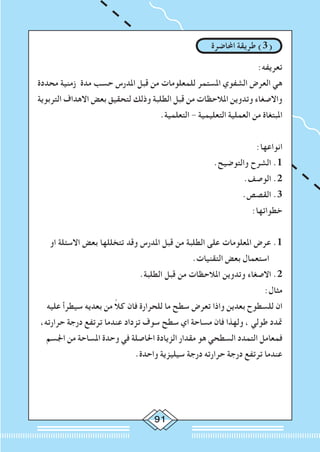 91
‫احملاضرة‬ ‫طريقة‬ )3(
:‫تعريفه‬
‫محددة‬ ‫زمنية‬ ‫مدة‬ ‫حسب‬ ‫املدرس‬ ‫قبل‬ ‫من‬ ‫للمعلومات‬ ‫املستمر‬ ‫الشفوي‬ ‫العرض‬ ‫هي‬
‫التربوية‬ ‫االهداف‬ ‫بعض‬ ‫لتحقيق‬ ‫وذلك‬ ‫الطلبة‬ ‫قبل‬ ‫من‬ ‫املالحظات‬ ‫وتدوين‬ ‫واالصغاء‬
.‫التعلمية‬ - ‫التعليمية‬ ‫العملية‬ ‫من‬ ‫املبتغاة‬
:‫انواعها‬
.‫والتوضيح‬ ‫الشرح‬ .1
.‫الوصف‬ .2
.‫القصص‬ .3
:‫خطواتها‬
‫او‬ ‫االسئلة‬ ‫بعض‬ ‫تتخللها‬ ‫وقد‬ ‫املدرس‬ ‫قبل‬ ‫من‬ ‫الطلبة‬ ‫على‬ ‫املعلومات‬ ‫عرض‬ .1
.‫التقنيات‬ ‫بعض‬ ‫استعمال‬
.‫الطلبة‬ ‫قبل‬ ‫من‬ ‫املالحظات‬ ‫وتدوين‬ ‫االصغاء‬ .2
:‫مثال‬
‫عليه‬ ‫سيطرأ‬ ‫بعديه‬ ‫من‬ ً‫ال‬‫ك‬ ‫فان‬ ‫للحرارة‬ ‫ما‬ ‫سطح‬ ‫تعرض‬ ‫واذا‬ ‫بعدين‬ ‫للسطوح‬ ‫ان‬
،‫حرارته‬ ‫درجة‬ ‫ترتفع‬ ‫عندما‬ ‫تزداد‬ ‫سوف‬ ‫سطح‬ ‫اي‬ ‫مساحة‬ ‫فان‬ ‫ولهذا‬ ، ‫طولي‬ ‫متدد‬
‫اجلسم‬ ‫من‬ ‫املساحة‬ ‫وحدة‬ ‫في‬ ‫احلاصلة‬ ‫الزيادة‬ ‫مقدار‬ ‫هو‬ ‫السطحي‬ ‫التمدد‬ ‫فمعامل‬
.‫واحدة‬ ‫سيليزية‬ ‫درجة‬ ‫حرارته‬ ‫درجة‬ ‫ترتفع‬ ‫عندما‬
 