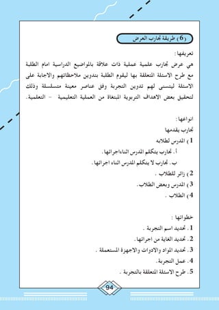 94
‫العرض‬ ‫جتارب‬ ‫طريقة‬ )6(
:‫تعريفها‬
‫الطلبة‬ ‫امام‬ ‫الدراسية‬ ‫باملواضيع‬ ‫عالقة‬ ‫ذات‬ ‫عملية‬ ‫علمية‬ ‫جتارب‬ ‫عرض‬ ‫هي‬
‫على‬ ‫واالجابة‬ ‫مالحظاتهم‬ ‫بتدوين‬ ‫الطلبة‬ ‫ليقوم‬ ‫بها‬ ‫املتعلقة‬ ‫االسئلة‬ ‫طرح‬ ‫مع‬
‫وذلك‬ ‫متسلسلة‬ ‫معينة‬ ‫عناصر‬ ‫وفق‬ ‫التجربة‬ ‫تدوين‬ ‫لهم‬ ‫ليتسنى‬ ‫االسئلة‬
.‫التعلمية‬ - ‫التعليمية‬ ‫العملية‬ ‫من‬ ‫املبتغاة‬ ‫التربوية‬ ‫االهداف‬ ‫بعض‬ ‫لتحقيق‬
:‫انواعها‬
‫يقدمها‬ ‫جتارب‬
‫لطالبه‬ ‫املدرس‬ )1
.‫اثناءاجرائها‬ ‫املدرس‬ ‫يتكلم‬ ‫جتارب‬ .‫أ‬ 	
.‫اجرائها‬ ‫اثناء‬ ‫املدرس‬ ‫يتكلم‬ ‫ال‬ ‫جتارب‬ .‫ب‬ 	
. ‫للطالب‬ ‫زائر‬ )2
.‫الطالب‬ ‫وبعض‬ ‫املدرس‬ )3
. ‫الطالب‬ )4
: ‫خطواتها‬
. ‫التجربة‬ ‫اسم‬ ‫حتديد‬ .1
.‫اجرائها‬ ‫من‬ ‫الغاية‬ ‫حتديد‬ .2
. ‫املستعملة‬ ‫واالجهزة‬ ‫واالدوات‬ ‫املواد‬ ‫حتديد‬ .3
.‫التجربة‬ ‫عمل‬ .4
. ‫بالتجربة‬ ‫املتعلقة‬ ‫االسئلة‬ ‫طرح‬ .5
 