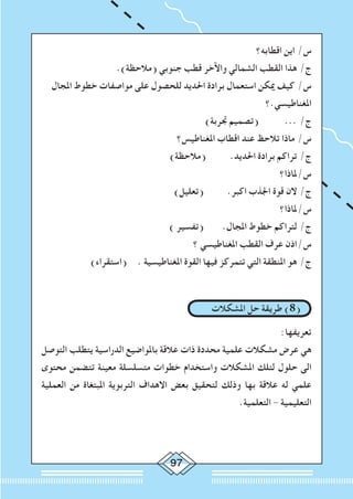 97
‫اقطابه؟‬ ‫اين‬ /‫س‬
.)‫(مالحظة‬ ‫جنوبي‬ ‫قطب‬ ‫واآلخر‬ ‫الشمالي‬ ‫القطب‬ ‫هذا‬ /‫ج‬
‫املجال‬ ‫خطوط‬ ‫مواصفات‬ ‫على‬ ‫للحصول‬ ‫احلديد‬ ‫برادة‬ ‫استعمال‬ ‫ميكن‬ ‫كيف‬ /‫س‬
‫املغناطيسي.؟‬
)‫جتربة‬ ‫(تصميم‬ 	... /‫ج‬
‫املغناطيس؟‬ ‫اقطاب‬ ‫عند‬ ‫تالحظ‬ ‫ماذا‬ /‫س‬
)‫(مالحظة‬ 	.‫احلديد‬ ‫برادة‬ ‫تراكم‬ /‫ج‬
‫س/ملاذا؟‬
)‫(تعليل‬ 	.‫اكبر‬ ‫اجلذب‬ ‫قوة‬ ‫الن‬ /‫ج‬
‫س/ملاذا؟‬
) ‫(تفسير‬ 	.‫املجال‬ ‫خطوط‬ ‫لتراكم‬ /‫ج‬
‫؟‬ ‫املغناطيسي‬ ‫القطب‬ ‫عرف‬ ‫س/اذن‬
)‫(استقراء‬ 	. ‫املغناطيسية‬ ‫القوة‬ ‫فيها‬ ‫تتمركز‬ ‫التي‬ ‫املنطقة‬ ‫هو‬ /‫ج‬
‫املشكالت‬ ‫حل‬ ‫طريقة‬ )8(
:‫تعريفها‬
‫التوصل‬ ‫يتطلب‬ ‫الدراسية‬ ‫باملواضيع‬ ‫عالقة‬ ‫ذات‬ ‫محددة‬ ‫علمية‬ ‫مشكالت‬ ‫عرض‬ ‫هي‬
‫محتوى‬ ‫تتضمن‬ ‫معينة‬ ‫متسلسلة‬ ‫خطوات‬ ‫واستخدام‬ ‫املشكالت‬ ‫لتلك‬ ‫حلول‬ ‫الى‬
‫العملية‬ ‫من‬ ‫املبتغاة‬ ‫التربوية‬ ‫االهداف‬ ‫بعض‬ ‫لتحقيق‬ ‫وذلك‬ ‫بها‬ ‫عالقة‬ ‫له‬ ‫علمي‬
.‫التعلمية‬ - ‫التعليمية‬
 