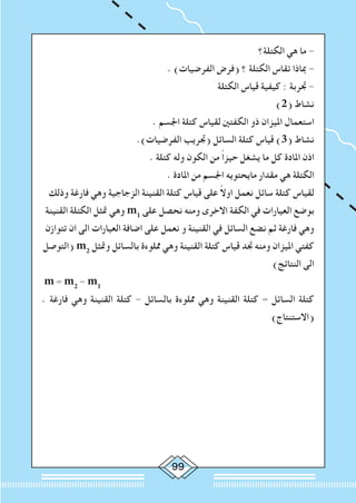 99
‫الكتلة؟‬ ‫هي‬ ‫ما‬ -
. )‫الفرضيات‬ ‫(فرض‬ ‫؟‬ ‫الكتلة‬ ‫تقاس‬ ‫مباذا‬ -
‫الكتلة‬ ‫قياس‬ ‫كيفية‬ : ‫جتربة‬ -
)2( ‫نشاط‬
. ‫اجلسم‬ ‫كتلة‬ ‫لقياس‬ ‫الكفتني‬ ‫ذو‬ ‫امليزان‬ ‫استعمال‬
.)‫الفرضيات‬ ‫(جتريب‬ ‫السائل‬ ‫كتلة‬ ‫قياس‬ )3( ‫نشاط‬
. ‫كتلة‬ ‫وله‬ ‫الكون‬ ‫من‬ ً‫ا‬‫حيز‬ ‫يشغل‬ ‫ما‬ ‫كل‬ ‫املادة‬ ‫اذن‬
. ‫املادة‬ ‫من‬ ‫اجلسم‬ ‫مايحتويه‬ ‫مقدار‬ ‫هي‬ ‫الكتلة‬
‫وذلك‬ ‫فارغة‬ ‫وهي‬ ‫الزجاجية‬ ‫القنينة‬ ‫كتلة‬ ‫قياس‬ ‫على‬ ً‫ال‬‫او‬ ‫نعمل‬ ‫سائل‬ ‫كتلة‬ ‫لقياس‬
‫القنينة‬ ‫الكتلة‬ ‫متثل‬ ‫وهي‬ m1
‫على‬ ‫نحصل‬ ‫ومنه‬ ‫االخرى‬ ‫الكفة‬ ‫في‬ ‫العيارات‬ ‫بوضع‬
‫تتوازن‬ ‫ان‬ ‫الى‬ ‫العيارات‬ ‫اضافة‬ ‫على‬ ‫نعمل‬ ‫و‬ ‫القنينة‬ ‫في‬ ‫السائل‬ ‫نضع‬ ‫ثم‬ ‫فارغة‬ ‫وهي‬
‫(التوصل‬ m2
‫ومتثل‬ ‫بالسائل‬ ‫مملوءة‬ ‫وهي‬ ‫القنينة‬ ‫كتلة‬ ‫قياس‬ ‫جتد‬ ‫ومنه‬ ‫امليزان‬ ‫كفتي‬
)‫النتائج‬ ‫الى‬
m = m2
- m1
. ‫فارغة‬ ‫وهي‬ ‫القنينة‬ ‫كتلة‬ - ‫بالسائل‬ ‫مملوءة‬ ‫وهي‬ ‫القنينة‬ ‫كتلة‬ = ‫السائل‬ ‫كتلة‬
)‫(االستنتاج‬
 