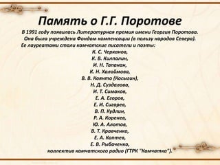 Память о Г.Г. Поротове
В 1991 году появилась Литературная премия имени Георгия Поротова.
Она была учреждена Фондом компенсации (в пользу народов Севера).
Ее лауреатами стали камчатские писатели и поэты:
К. С. Черканов,
К. В. Килпалин,
И. Н. Тапанан,
К. Н. Халоймова,
В. В. Коянто (Косыгин),
Н. Д. Суздалова,
И. Т. Симаков,
Е. А. Егоров,
Е. И. Сигарев,
В. П. Кудлин,
Р. А. Коренев,
Ю. А. Алотов,
В. Т. Кравченко,
Е. А. Коптев,
Е. В. Рыбаченко,
коллектив камчатского радио (ГТРК "Камчатка").
 