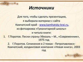 Для того, чтобы сделать презентацию,
я выбирала материал с сайта
Камчатский край - www.kamhatsky-krai.ru,
из фотоархива «Гуманитарной школы»
и читала книги:
1. Г.Поротов. Песни страны Уйкоаль – М., «Современник»,
1975 год
2. Г.Поротов. Сочинения в 2 томах - Петропавловск-
Камчатский, холдинговая компания «Новая книга», 2003
год
Источники
 