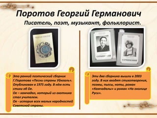 Поротов Георгий Германович
Писатель, поэт, музыкант, фольклорист.
Это ранний поэтический сборник
Г.Поротова «Песни страны Уйкоаль».
Опубликован в 1975 году. В нём есть
стихи об Ое.
Ое – камчадал, который из охотника
стал учителем.
Ое - история всех малых народностей
Советской страны.
Эти два сборника вышли в 2003
году. В них входят стихотворения,
поэмы, пьесы, ноты, роман
«Камчадалы» и роман «На околице
Руси».
 