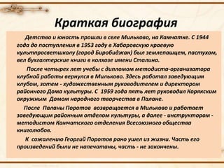 Детство и юность прошли в селе Мильково, на Камчатке. С 1944
года до поступления в 1953 году в Хабаровскую краевую
культпросветшколу (город Биробиджан) был землепашцем, пастухом,
вел бухгалтерские книги в колхозе имени Сталина.
После четырех лет учебы с дипломом методиста-организатора
клубной работы вернулся в Мильково. Здесь работал заведующим
клубом, затем - художественным руководителем и директором
районного Дома культуры. С 1959 года пять лет руководил Корякским
окружным Домом народного творчества в Палане.
После Паланы Поротов возвращается в Мильково и работает
заведующим районным отделом культуры, а далее - инструктором -
методистом Камчатского отделения Всесоюзного общества
книголюбов.
К сожалению Георгий Поротов рано ушел из жизни. Часть его
произведений были не напечатаны, часть - не закончены.
Краткая биография
 