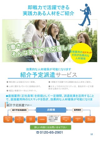 即戦力で活躍できる
実践力ある人材をご紹介
効果的な人材確保が可能になります
紹介予定派遣サービス
● 専任者による強力フォロー体制。
● 人材に関するノウハウに自身あります。
● 幅広い事業でトータルにサポート。
● 即戦力で活躍できる実践力ある人材をご紹介。
●スタッフのホスピタリティは、貴社のサービス提
供をも高めていきます。
●直接雇用（正社員等）を前提として一定期間、派遣就業を活用すること
で、直接雇用時のミスマッチを防ぎ、効果的な人材確保が可能になりま
す。
紹介予定派遣フロー
紹介予定
派遣のご
依頼
人選
マッチン
グ
派遣契約
終了
貴社での
直接雇用
この間にスタッフ
のスキル・勤務
態度など見極め
て頂きます。
お客様
面接
選考 派遣開始
就業条件の
確認と双方
合意
紹介予定派遣契約 雇用契約
詳しい内容にはお問い合せ下さい
12
 