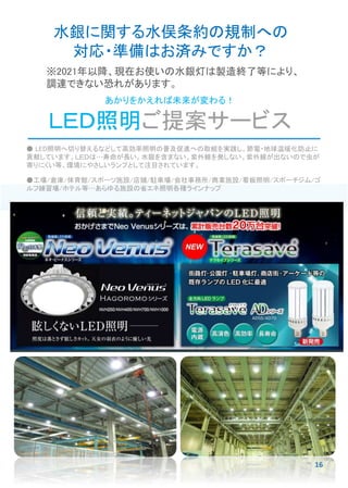 あかりをかえれば未来が変わる！
ＬＥＤ照明ご提案サービス
● LED照明へ切り替えるなどして高効率照明の普及促進への取組を実践し、節電・地球温暖化防止に
貢献しています。ＬＥＤは…寿命が長い。水銀を含まない。紫外線を発しない。紫外線が出ないので虫が
寄りにくい等、環境にやさしいランプとして注目されています。
●工場/倉庫/体育館/スポーツ施設/店舗/駐車場/会社事務所/商業施設/看板照明/スポーチジム/ゴ
ルフ練習場/ホテル等…あらゆる施設の省エネ照明各種ラインナップ
水銀に関する水俣条約の規制への
対応・準備はお済みですか？
※2021年以降、現在お使いの水銀灯は製造終了等により、
調達できない恐れがあります。
16
 