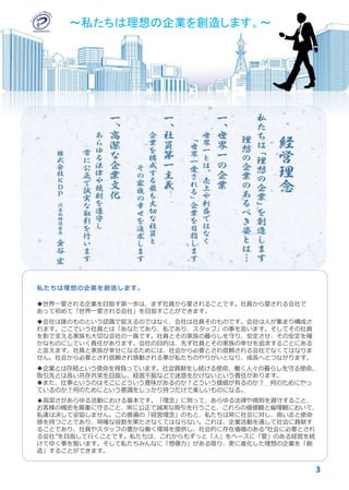 私たちは理想の企業を創造します。
世界一愛される企業を目指す第一歩は、まず社員から愛されることです。社員から愛される会社で
あって初めて「世界一愛される会社」を目指すことができます。
会社は誰のものという認識で捉えるのではなく、会社は社員そのものです。会社は人が集まり構成さ
れます。ここでいう社員とは「あなたであり、私であり、スタッフ」の事を言います。そしてその社員
を影で支える家族も大切な会社の一員です。社員とその家族の暮らしを守り、安定させ、その安定を確
かなものにしていく責任があります。会社の目的は、先ず社員とその家族の幸せを追求することにある
と言えます。社員と家族が幸せになるためには、社会から必要とされ信頼される会社でなくてはなりま
せん。社会から必要とされ信頼され感動される事が私たちのやりがいとなり、成長へとつながります。
企業とは存続という使命を背負っています。社会貢献をし続ける使命、働く人々の暮らしを守る使命、
取引先とは長い共存共栄を目指し、経営不振などで迷惑をかけないという責任があります。
また、仕事というのはそこにどういう意味があるのか？どういう価値が有るのか？ 何のためにやっ
ているのか？何のためにという意識をしっかり持つだけで楽しいものになる。
◆高潔さがあらゆる活動における基本です。「理念」に則って、あらゆる法律や規則を遵守すること、
お客様の機密を厳重に守ること、常に公正で誠実な取引を行うこと、これらの価値観と倫理観において、
私達は決して妥協しません。この普遍の「経営理念」のもと、私たちは常に社会に対し、高い志と使命
感を持つことであり、明確な役割を果たさなくてはならない。これは、企業活動を通して社会に貢献す
ることであり、社員やスタッフの豊かな働く環境を提供し、社会的に存在価値のある“社会に必要とされ
る会社”を目指して行くことです。私たちは、これからもずっと「人」をベースに「愛」のある経営を続
けてゆく事を誓います。そして私たちみんなに「想像力」がある限り、更に進化した理想の企業を「創
造」することができます。
3
～私たちは理想の企業を創造します。～～私たちは理想の企業を創造します。～
 