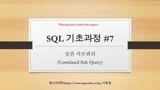 SQL 기초과정 #7
상관 서브쿼리
(Correlated Sub Query)
탑크리에듀(http://www.topcredu.co.kr), 이종철
This practice makes the expert
 