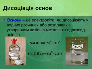 Дисоціація основ
 Основи – це електроліти, які дисоціюють у
водних розчинах або розплавах з
утворенням катіонів металів та гідроксид-
аніонів
 