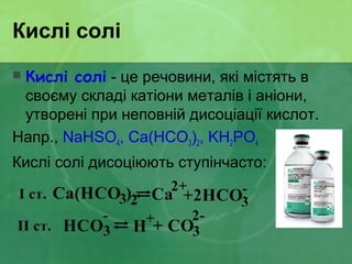 Кислі солі
 Кислі солі - це речовини, які містять в
своєму складі катіони металів і аніони,
утворені при неповній дисоціації кислот.
Напр., NaHSO4, Ca(HCO3)2, KH2PO4
Кислі солі дисоціюють ступінчасто:
 