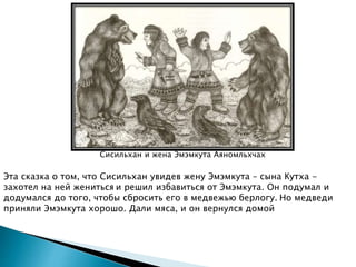 Сисильхан и жена Эмэмкута Аяномльхчах
Эта сказка о том, что Сисильхан увидев жену Эмэмкута – сына Кутха -
захотел на ней жениться и решил избавиться от Эмэмкута. Он подумал и
додумался до того, чтобы сбросить его в медвежью берлогу. Но медведи
приняли Эмэмкута хорошо. Дали мяса, и он вернулся домой
 