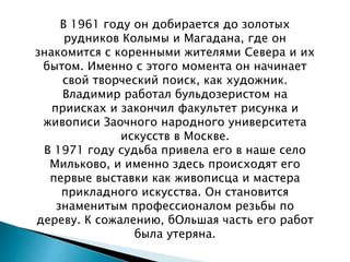 В 1961 году он добирается до золотых
рудников Колымы и Магадана, где он
знакомится с коренными жителями Севера и их
бытом. Именно с этого момента он начинает
свой творческий поиск, как художник.
Владимир работал бульдозеристом на
приисках и закончил факультет рисунка и
живописи Заочного народного университета
искусств в Москве.
В 1971 году судьба привела его в наше село
Мильково, и именно здесь происходят его
первые выставки как живописца и мастера
прикладного искусства. Он становится
знаменитым профессионалом резьбы по
дереву. К сожалению, бОльшая часть его работ
была утеряна.
 